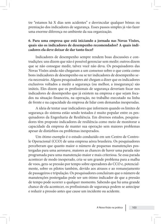 A Nova Visão na prática 103
tre “estamos há X dias sem acidentes” e desvincular qualquer bônus ou
premiação dos indicadores de segurança. Esses passos simples já vão fazer
uma enorme diferença no ambiente da sua organização.
6. Para uma empresa que está iniciando a jornada nas Novas Visões,
quais são os indicadores de desempenho recomendados? A quais indi-
cadores ela deve deixar de dar tanto foco?
Indicadores de desempenho sempre rendem boas discussões e con-
tradições: uns dizem que não é possível gerenciar sem medir; outros dizem
que se não consegue medir, talvez você não deva. Os pesquisadores das
Novas Visões ainda não chegaram a um consenso sobre o que conta como
bons indicadores de desempenho ou se ter indicadores de desempenho se-
ria necessário. Alguns pesquisadores até chegam a dizer que os indicadores
exclusivos voltados a medir a segurança (ou melhor, a insegurança) são
inúteis. Eles dizem que os profissionais de segurança deveriam focar nos
indicadores de desempenho que já existem na empresa e que sejam foca-
dos na situação financeira, na operação, no trabalho executado na linha
de frente e na capacidade da empresa de lidar com demandas inesperadas.
A ideia de tentar usar indicadores que informem quando os limites de
segurança do sistema estão sendo testados é muito popular entre os pes-
quisadores da Engenharia de Resiliência. Em diversos estudos, pesquisa-
dores têm proposto indicadores de resiliência como meio de monitorar a
capacidade da empresa de manter sua operação sem maiores problemas
apesar de distúrbios ou problemas inesperados.
Um ótimo exemplo é o estudo conduzido em um Centro de Contro-
le Operacional (CCO) de uma empresa aérea brasileira. Os pesquisadores
perceberam que quanto maior o número de pequenas manutenções pos-
tergadas para uma aeronave, maiores as chances de haver uma parada não
programada para uma manutenção maior e mais criteriosa. Se essa parada
acontecer de modo inesperado, cria-se um grande problema para a malha
de voos, gera-se pressão por tempo sobre operadores do CCO e, potencial-
mente, sobre os pilotos também, devido aos atrasos e ao remanejamento
de passageiros e tripulação. Os pesquisadores concluíram que o número de
manutenções postergadas pode ser um ótimo indicador de que a pressão
de tempo pode ocorrer a qualquer momento. Sabendo que há uma grande
chance de ela acontecer, os profissionais de segurança podem se antecipar
e reduzir a pressão antes que cause um incidente ou acidente.
 