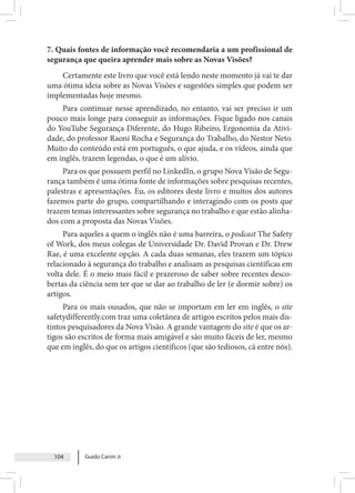 Guido Carim Jr
104
7. Quais fontes de informação você recomendaria a um profissional de
segurança que queira aprender mais sobre as Novas Visões?
Certamente este livro que você está lendo neste momento já vai te dar
uma ótima ideia sobre as Novas Visões e sugestões simples que podem ser
implementadas hoje mesmo.
Para continuar nesse aprendizado, no entanto, vai ser preciso ir um
pouco mais longe para conseguir as informações. Fique ligado nos canais
do YouTube Segurança Diferente, do Hugo Ribeiro, Ergonomia da Ativi-
dade, do professor Raoni Rocha e Segurança do Trabalho, do Nestor Neto.
Muito do conteúdo está em português, o que ajuda, e os vídeos, ainda que
em inglês, trazem legendas, o que é um alívio.
Para os que possuem perfil no LinkedIn, o grupo Nova Visão de Segu-
rança também é uma ótima fonte de informações sobre pesquisas recentes,
palestras e apresentações. Eu, os editores deste livro e muitos dos autores
fazemos parte do grupo, compartilhando e interagindo com os posts que
trazem temas interessantes sobre segurança no trabalho e que estão alinha-
dos com a proposta das Novas Visões.
Para aqueles a quem o inglês não é uma barreira, o podcast The Safety
of Work, dos meus colegas de Universidade Dr. David Provan e Dr. Drew
Rae, é uma excelente opção. A cada duas semanas, eles trazem um tópico
relacionado à segurança do trabalho e analisam as pesquisas científicas em
volta dele. É o meio mais fácil e prazeroso de saber sobre recentes desco-
bertas da ciência sem ter que se dar ao trabalho de ler (e dormir sobre) os
artigos.
Para os mais ousados, que não se importam em ler em inglês, o site
safetydifferently.com traz uma coletânea de artigos escritos pelos mais dis-
tintos pesquisadores da Nova Visão. A grande vantagem do site é que os ar-
tigos são escritos de forma mais amigável e são muito fáceis de ler, mesmo
que em inglês, do que os artigos científicos (que são tediosos, cá entre nós).
 