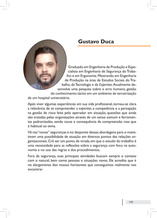 105
Graduado em Engenharia de Produção e Espe-
cialista em Engenharia de Segurança do Traba-
lho e em Ergonomia.Mestrando em Engenharia
de Produção na área de Estudos Sociais do Tra-
balho, da Tecnologia e da Expertise.Atualmente de-
senvolve uma pesquisa sobre o erro humano, gestão
do conhecimento tácito em um ambiente de terceirização
de um hospital universitário.
Após viver algumas experiências em sua vida profissional, tornou-se clara
a relevância de se compreender a expertise, a competência e a percepção
na gestão de risco feita pelo operador em situação, questões que ainda
são tratadas pelas organizações através de um senso comum e ferramen-
tas padronizadas, sendo causa e consequência da compreensão rasa que
é habitual ao tema.
Vê nas“novas” seguranças e no desponte dessas abordagens para o mains-
tream uma possibilidade de atuação em diversos pontos das relações or-
ganizacionais.Crê ser um ponto de virada,em que o estudo do trabalho é
uma necessidade para as reflexões sobre a segurança com foco na auto-
nomia e no uso das regras e dos procedimentos.
Fora da segurança, suas principais atividades buscam sempre o contato
com o natural, bem como pessoas e situações novas. Ele acredita que é
no alargamento dos nossos horizontes que conseguimos realmente nos
encontrar.
Gustavo Duca
 