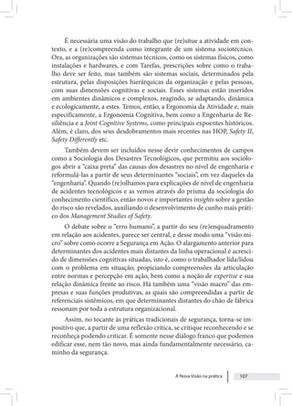 A Nova Visão na prática 107
É necessária uma visão do trabalho que (re)situe a atividade em con-
texto, e a (re)compreenda como integrante de um sistema sociotécnico.
Ora, as organizações são sistemas técnicos, como os sistemas físicos, como
instalações e hardwares, e com Tarefas, prescrições sobre como o traba-
lho deve ser feito, mas também são sistemas sociais, determinados pela
estrutura, pelas disposições hierárquicas da organização e pelas pessoas,
com suas dimensões cognitivas e sociais. Esses sistemas estão inseridos
em ambientes dinâmicos e complexos, reagindo, se adaptando, dinâmica
e ecologicamente, a estes. Temos, então, a Ergonomia da Atividade e, mais
especificamente, a Ergonomia Cognitiva, bem como a Engenharia de Re-
siliência e a Joint Cognitive Systems, como principais expoentes históricos.
Além, é claro, dos seus desdobramentos mais recentes nas HOP, Safety II,
Safety Differently etc.
Também devem ser incluídos nesse devir conhecimentos de campos
como a Sociologia dos Desastres Tecnológicos, que permitiu aos sociólo-
gos abrir a “caixa preta” das causas dos desastres no nível de engenharia e
reformulá-las a partir de seus determinantes “sociais”, em vez daqueles da
“engenharia”. Quando (re)olhamos para explicações de nível de engenharia
de acidentes tecnológicos e as vemos através do prisma da sociologia do
conhecimento científico, então novos e importantes insights sobre a gestão
do risco são revelados, auxiliando o desenvolvimento de cunho mais práti-
co dos Management Studies of Safety.
O debate sobre o “erro humano”, a partir do seu (re)enquadramento
em relação aos acidentes, parece ser central, e desse modo uma “visão mi-
cro” sobre como ocorre a Segurança em Ação. O alargamento anterior para
determinantes dos acidentes mais distantes da linha operacional é acresci-
do de dimensões cognitivas situadas, isto é, como o trabalhador lida/lidou
com o problema em situação, propiciando compreensões da articulação
entre normas e percepção em ação, bem como a noção de expertise e sua
relação dinâmica frente ao risco. Há também uma “visão macro” das em-
presas e suas funções produtivas, as quais são compreendidas a partir de
referenciais sistêmicos, em que determinantes distantes do chão de fábrica
ressonam por toda a estrutura organizacional.
Assim, no tocante às práticas tradicionais de segurança, torna-se im-
positivo que, a partir de uma reflexão crítica, se critique reconhecendo e se
reconheça podendo criticar. É somente nesse diálogo franco que podemos
edificar esse, nem tão novo, mas ainda fundamentalmente necessário, ca-
minho da segurança.
 