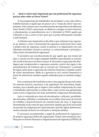 Gustavo Duca
108
2. Qual é o fator mais importante que um profissional de segurança
precisa saber sobre as Novas Visões?
A (re)compreensão do trabalhador em atividade e a sua visão sobre o
trabalho humano é aquilo que me parece ser a “virada de chave” mais im-
portante. Esta começa com o reconhecimento da importância da diferença
entre Tarefa (o WAI, a prescrição, os objetivos a atingir, os meios técnicos,
o planejamento, os procedimentos etc.) e Atividade (o WAD, aquilo que
realmente se faz, o como se faz), para que se possa efetivamente entender
a ação humana.
A reflexão mais importante se dá sobre o que realmente traz seguran-
ça ao sistema e como o ferramental da segurança tradicional, bem como
a própria área de segurança, assiste as pessoas e as organizações em suas
diferentes atividades. Seriam as normas e a conscientização o principal, e
talvez único, ferramental da segurança?
É necessário um reconhecimento de que aquilo que nos trouxe até
aqui, e mesmo nos fez surgir enquanto trabalho especializado, as normas,
são insuficientes para nos fazer avançar. É necessária a superação das abor-
dagens que compreendem a segurança somente a partir das regras e dos
procedimentos, de tratativas que se centram em “orientações” e acúmulo
de regras, pelas quais a segurança dos sistemas humanos é avaliada a partir
de visões mecanicistas. Mede-se e gerencia-se o(s) ser(res) humano(s) a
partir de referenciais similares àqueles utilizados para se controlar máqui-
nas.
Essa constatação de insuficiência não é uma negação do que veio antes.
Os sistemas técnicos, mecânicos e de engenharia são necessários, funda-
mentais, mas o desafio que se impõe é uma melhor compreensão de como
o trabalhador efetivamente se utiliza deles, como ocorre essa apropriação,
como ocorre a Segurança em Ação, juntamente à Segurança Normatizada.
Ação é construída por meio de elucubrações e reflexões, possibilida-
des elencadas, refletidas e cristalizadas em escolhas, bem como de imersão
no trabalho e desenvolvimento do controle tácito do risco. A Segurança
Normatizada só dá conta do que é previsível, daquilo que já foi vivenciado
no passado. Já a Segurança em Ação antecipa e percebe algum disfunciona-
mento, atuando inclusive em interações e situações inéditas.
É necessário recompreender o papel do profissional de segurança e
da própria segurança dentro da organização. Incluir uma orientação tam-
bém para os Fatores Humanos e Organizacionais de Segurança (FHOS), de
 