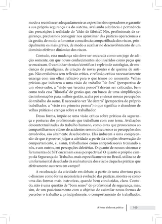 A Nova Visão na prática 109
modo a reconhecer adequadamente as expertises dos operadores e garantir
a sua própria segurança e a do sistema, avaliando aderência e pertinência
das prescrições à realidade do “chão de fábrica”. Nós, profissionais de se-
gurança, precisamos conseguir nos aproximar das práticas operacionais e
da gestão, de modo a fomentar consciência compartilhada dos riscos, prin-
cipalmente os mais graves, de modo a auxiliar no desenvolvimento de um
domínio efetivo e dinâmico dos riscos.
Contudo, essa mudança não deve ser encarada como um jogo de adi-
ção somente, em que novos conhecimentos são inseridos como peças que
se encaixam. O caminhar técnico/científico é repleto de autofagias, de mu-
danças de paradigmas, de criação de novas pontes e de queima de anti-
gas. Não evoluímos sem reflexão crítica, e reflexão crítica necessariamente
enxerga com um olhar reflexivo para o que temos no momento. Velhas
práticas que induzem a uma visão do trabalho “de fora” (perspectiva de
um observador, a “visão em terceira pessoa”) devem ser criticadas, bem
como toda essa “filosofia” de gestão que, em busca de uma simplificação
das informações para melhor gestão, acaba por enviesar nossas percepções
do trabalho do outro. É necessário ver “de dentro” (perspectiva do próprio
trabalhador, a “visão em primeira pessoa”) o que significa o abandono de
velhas práticas e crenças sobre o trabalhador.
Dessa forma, impõe-se uma visão crítica sobre práticas da seguran-
ça e posturas dos profissionais que trabalham com esse tema. Avaliações
descontextualizadas do trabalho humano, como estas que provocamos ao
compartilharmos vídeos de acidentes sem os discursos e as percepções dos
envolvidos, são altamente deseducativas. Elas induzem a uma compreen-
são de que é possível julgar a atividade a partir da simples observação do
comportamento, e, assim, trabalhamos como antiprofessores treinando a
nós, e aos outros, em percepções deletérias. O quanto de nossos sistemas e
ferramentas de SST encarnam essas perspectivas? O quanto o próprio cam-
po da Segurança do Trabalho, mais especificamente no Brasil, utiliza-se de
um ferramental descolado da real natureza dos riscos daquelas práticas que
efetivamente ocorrem em campo?
A recolocação da atividade em debate, a partir de uma abertura para
o dissenso como forma necessária à evolução das práticas, mostra-se como
uma das formas mais instrutivas, quando bem conduzidas, claro. Contu-
do, não é uma questão de “bom senso” do profissional de segurança, mas,
sim, de um posicionamento com o objetivo de assimilar novas formas de
perceber o trabalho e, principalmente, o comportamento do trabalhador.
 