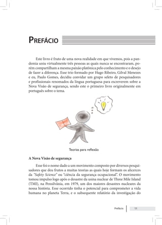 Prefácio 11
Prefácio
Este livro é fruto de uma nova realidade em que vivemos, pois a pan-
demia uniu virtualmente três pessoas as quais nunca se encontraram, po-
rém compartilham a mesma paixão platônica pelo conhecimento e o desejo
de fazer a diferença. Esse trio formado por Hugo Ribeiro, Gilval Menezes
e eu, Paulo Gomes, decidiu convidar um grupo seleto de pesquisadores
e profissionais renomados da língua portuguesa para escreverem sobre a
Nova Visão de segurança, sendo este o primeiro livro originalmente em
português sobre o tema.
A Nova Visão de segurança
Esse foi o nome dado a um movimento composto por diversos pesqui-
sadores que deu frutos a muitas teorias as quais hoje formam os alicerces
da “Safety Science” ou “ciência da segurança ocupacional”. O movimento
tomou impulso logo após o desastre da usina nuclear de Three Mile Island
(TMI), na Pensilvânia, em 1979, um dos maiores desastres nucleares da
nossa história. Esse ocorrido tinha o potencial para comprometer a vida
humana no planeta Terra, e o subsequente relatório da investigação do
Teorias para reflexão
 