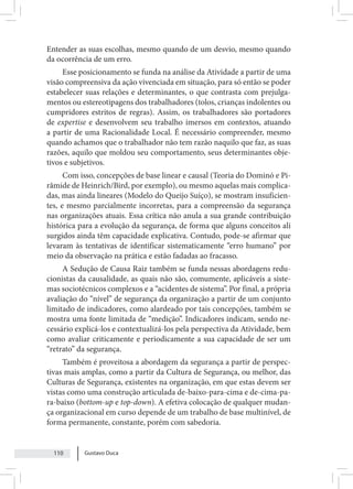 Gustavo Duca
110
Entender as suas escolhas, mesmo quando de um desvio, mesmo quando
da ocorrência de um erro.
Esse posicionamento se funda na análise da Atividade a partir de uma
visão compreensiva da ação vivenciada em situação, para só então se poder
estabelecer suas relações e determinantes, o que contrasta com prejulga-
mentos ou estereotipagens dos trabalhadores (tolos, crianças indolentes ou
cumpridores estritos de regras). Assim, os trabalhadores são portadores
de expertise e desenvolvem seu trabalho imersos em contextos, atuando
a partir de uma Racionalidade Local. É necessário compreender, mesmo
quando achamos que o trabalhador não tem razão naquilo que faz, as suas
razões, aquilo que moldou seu comportamento, seus determinantes obje-
tivos e subjetivos.
Com isso, concepções de base linear e causal (Teoria do Dominó e Pi-
râmide de Heinrich/Bird, por exemplo), ou mesmo aquelas mais complica-
das, mas ainda lineares (Modelo do Queijo Suíço), se mostram insuficien-
tes, e mesmo parcialmente incorretas, para a compreensão da segurança
nas organizações atuais. Essa crítica não anula a sua grande contribuição
histórica para a evolução da segurança, de forma que alguns conceitos ali
surgidos ainda têm capacidade explicativa. Contudo, pode-se afirmar que
levaram às tentativas de identificar sistematicamente “erro humano” por
meio da observação na prática e estão fadadas ao fracasso.
A Sedução de Causa Raiz também se funda nessas abordagens redu-
cionistas da causalidade, as quais não são, comumente, aplicáveis a siste-
mas sociotécnicos complexos e a “acidentes de sistema”. Por final, a própria
avaliação do “nível” de segurança da organização a partir de um conjunto
limitado de indicadores, como alardeado por tais concepções, também se
mostra uma fonte limitada de “medição”. Indicadores indicam, sendo ne-
cessário explicá-los e contextualizá-los pela perspectiva da Atividade, bem
como avaliar criticamente e periodicamente a sua capacidade de ser um
“retrato” da segurança.
Também é proveitosa a abordagem da segurança a partir de perspec-
tivas mais amplas, como a partir da Cultura de Segurança, ou melhor, das
Culturas de Segurança, existentes na organização, em que estas devem ser
vistas como uma construção articulada de-baixo-para-cima e de-cima-pa-
ra-baixo (bottom-up e top-down). A efetiva colocação de qualquer mudan-
ça organizacional em curso depende de um trabalho de base multinível, de
forma permanente, constante, porém com sabedoria.
 