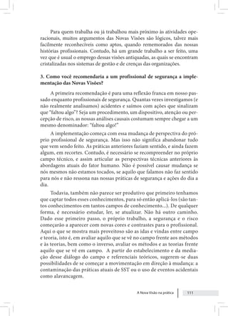 A Nova Visão na prática 111
Para quem trabalha ou já trabalhou mais próximo às atividades ope-
racionais, muitos argumentos das Novas Visões são lógicos, talvez mais
facilmente reconhecíveis como aptos, quando rememorados das nossas
histórias profissionais. Contudo, há um grande trabalho a ser feito, uma
vez que é usual o emprego dessas visões antiquadas, as quais se encontram
cristalizadas nos sistemas de gestão e de crenças das organizações.
3. Como você recomendaria a um profissional de segurança a imple-
mentação das Novas Visões?
A primeira recomendação é para uma reflexão franca em nosso pas-
sado enquanto profissionais de segurança. Quantas vezes investigamos (e
não realmente analisamos) acidentes e saímos com ações que sinalizam
que “faltou algo”? Seja um procedimento, um dispositivo, atenção ou per-
cepção de risco, as nossas análises causais costumam sempre chegar a um
mesmo denominador: “faltou algo!”
A implementação começa com essa mudança de perspectiva do pró-
prio profissional de segurança. Mas isso não significa abandonar tudo
que vem sendo feito. As práticas anteriores faziam sentido, e ainda fazem
algum, em recortes. Contudo, é necessário se recompreender no próprio
campo técnico, e assim articular as perspectivas técnicas anteriores às
abordagens atuais do fator humano. Não é possível causar mudança se
nós mesmos não estamos tocados, se aquilo que falamos não faz sentido
para nós e não ressona nas nossas práticas de segurança e ações do dia a
dia.
Todavia, também não parece ser produtivo que primeiro tenhamos
que captar todos esses conhecimentos, para só então aplicá-los (são tan-
tos conhecimentos em tantos campos de conhecimento...). De qualquer
forma, é necessário estudar, ler, se atualizar. Não há outro caminho.
Dado esse primeiro passo, o próprio trabalho, a segurança e o risco
começarão a aparecer com novas cores e contrastes para o profissional.
Aqui o que se mostra mais proveitoso são as idas e vindas entre campo
e teoria, isto é, em avaliar aquilo que se vê no campo frente aos métodos
e às teorias, bem como o inverso, avaliar os métodos e as teorias frente
aquilo que se vê em campo. A partir do estabelecimento e da media-
ção desse diálogo do campo e referenciais teóricos, sugerem-se duas
possibilidades de se começar a movimentação em direção à mudança: a
contaminação das práticas atuais de SST ou o uso de eventos acidentais
como alavancagem.
 