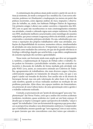 Gustavo Duca
112
A contaminação das práticas atuais pode ocorrer a partir do uso de ro-
tinas já existentes, de modo a enriquecê-las e modificá-las. Com novos refe-
renciais, podemos ver (finalmente) a inadequação (ao menos em parte) das
práticas recorrentes, como algumas análises de risco, inspeções e observa-
ções do trabalho, ou, ainda, nos habituais Diálogos Diários de Segurança.
Um primeiro estágio é alterar esse caráter coercitivo e impositivo dos SES-
MT, com os quais não reconhecemos os reais constrangimentos existentes
nas atividades, criando e cobrando regras nem sempre realizáveis. Ou ainda
nos DDS, atualmente melhores caracterizados como monólogos de assuntos
estipulados, que pouco somam à segurança efetiva da atividade, e podem ser
construídos e orientados pela/para atividade. Ou seja, substituídos por con-
versas e exposições dos próprios trabalhadores sobre suas atividades, ava-
liações da disponibilidade de recursos, momentos críticos, simultaneidades
de atividades em uma mesma área etc. O importante é que recoloquemos a
atividade como mediador das conversas, em que são de grande relevância os
briefings e debriefings daquilo que será/foi feito, o que difere completamente
da somente exposição dos ouvintes a generalidades.
Nesse mote, um horizonte ainda mais amplo que deve ser perseguido
é, também, a implementação de Espaços de Debate sobre o trabalho. Es-
tes podem ter formatos e periodicidades variados, mas são centrados no
incentivo à discussão do trabalho de forma mediada pela atividade real,
pelo WAD. Leva, assim, ao consecutivo estímulo aos Coletivos de Traba-
lho, agrupamentos de trabalhadores, dos mais diversos cargos e funções,
coletivamente engajados no tratamento de situações reais, em que o seu
papel é ajudar nas tomadas de decisões. Esse auxílio não se dá através da
hierarquia formal, mas sim pela valorização do saber-fazer e da visão de
cada membro, quando as trocas realizadas auxiliam na resolução de um
problema particular. Além disso, tais espaços também são fomentadores,
em potencial, de uma Cultura Justa e de uma aproximação entre a gestão e
o trabalho realmente realizado.
Contudo, se precisamos de um “ponto de alavancagem” para uma “im-
plementação” das Novas Visões, creio que a análise dos eventos acidentais
(acidentes, incidentes, quase-acidentes etc.) pode ser um bom começo. O
desafio que se impõe é conseguir captar a perspectiva do trabalho, “calçar o
sapato” do trabalhador. Criar um ferramental de segurança que possa abar-
car as perspectivas situadas e seus determinantes sistêmicos. Compreender
que o trabalhador, mesmo quando age “sem segurança”, tem as suas razões,
as quais (mesmo que não concordemos com elas) temos que entender e
 