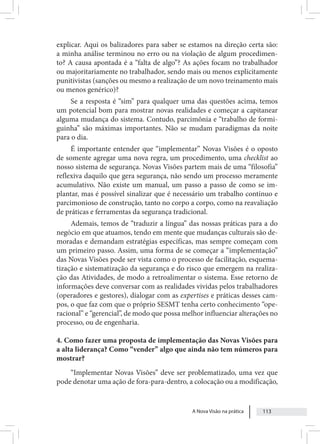 A Nova Visão na prática 113
explicar. Aqui os balizadores para saber se estamos na direção certa são:
a minha análise terminou no erro ou na violação de algum procedimen-
to? A causa apontada é a “falta de algo”? As ações focam no trabalhador
ou majoritariamente no trabalhador, sendo mais ou menos explicitamente
punitivistas (sanções ou mesmo a realização de um novo treinamento mais
ou menos genérico)?
Se a resposta é “sim” para qualquer uma das questões acima, temos
um potencial bom para mostrar novas realidades e começar a capitanear
alguma mudança do sistema. Contudo, parcimônia e “trabalho de formi-
guinha” são máximas importantes. Não se mudam paradigmas da noite
para o dia.
É importante entender que “implementar” Novas Visões é o oposto
de somente agregar uma nova regra, um procedimento, uma checklist ao
nosso sistema de segurança. Novas Visões partem mais de uma “filosofia”
reflexiva daquilo que gera segurança, não sendo um processo meramente
acumulativo. Não existe um manual, um passo a passo de como se im-
plantar, mas é possível sinalizar que é necessário um trabalho contínuo e
parcimonioso de construção, tanto no corpo a corpo, como na reavaliação
de práticas e ferramentas da segurança tradicional.
Ademais, temos de “traduzir a língua” das nossas práticas para a do
negócio em que atuamos, tendo em mente que mudanças culturais são de-
moradas e demandam estratégias específicas, mas sempre começam com
um primeiro passo. Assim, uma forma de se começar a “implementação”
das Novas Visões pode ser vista como o processo de facilitação, esquema-
tização e sistematização da segurança e do risco que emergem na realiza-
ção das Atividades, de modo a retroalimentar o sistema. Esse retorno de
informações deve conversar com as realidades vividas pelos trabalhadores
(operadores e gestores), dialogar com as expertises e práticas desses cam-
pos, o que faz com que o próprio SESMT tenha certo conhecimento “ope-
racional” e “gerencial”, de modo que possa melhor influenciar alterações no
processo, ou de engenharia.
4. Como fazer uma proposta de implementação das Novas Visões para
a alta liderança? Como “vender” algo que ainda não tem números para
mostrar?
“Implementar Novas Visões” deve ser problematizado, uma vez que
pode denotar uma ação de fora-para-dentro, a colocação ou a modificação,
 