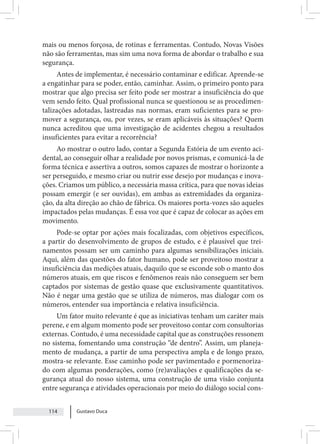 Gustavo Duca
114
mais ou menos forçosa, de rotinas e ferramentas. Contudo, Novas Visões
não são ferramentas, mas sim uma nova forma de abordar o trabalho e sua
segurança.
Antes de implementar, é necessário contaminar e edificar. Aprende-se
a engatinhar para se poder, então, caminhar. Assim, o primeiro ponto para
mostrar que algo precisa ser feito pode ser mostrar a insuficiência do que
vem sendo feito. Qual profissional nunca se questionou se as procedimen-
talizações adotadas, lastreadas nas normas, eram suficientes para se pro-
mover a segurança, ou, por vezes, se eram aplicáveis às situações? Quem
nunca acreditou que uma investigação de acidentes chegou a resultados
insuficientes para evitar a recorrência?
Ao mostrar o outro lado, contar a Segunda Estória de um evento aci-
dental, ao conseguir olhar a realidade por novos prismas, e comunicá-la de
forma técnica e assertiva a outros, somos capazes de mostrar o horizonte a
ser perseguido, e mesmo criar ou nutrir esse desejo por mudanças e inova-
ções. Criamos um público, a necessária massa crítica, para que novas ideias
possam emergir (e ser ouvidas), em ambas as extremidades da organiza-
ção, da alta direção ao chão de fábrica. Os maiores porta-vozes são aqueles
impactados pelas mudanças. É essa voz que é capaz de colocar as ações em
movimento.
Pode-se optar por ações mais focalizadas, com objetivos específicos,
a partir do desenvolvimento de grupos de estudo, e é plausível que trei-
namentos possam ser um caminho para algumas sensibilizações iniciais.
Aqui, além das questões do fator humano, pode ser proveitoso mostrar a
insuficiência das medições atuais, daquilo que se esconde sob o manto dos
números atuais, em que riscos e fenômenos reais não conseguem ser bem
captados por sistemas de gestão quase que exclusivamente quantitativos.
Não é negar uma gestão que se utiliza de números, mas dialogar com os
números, entender sua importância e relativa insuficiência.
Um fator muito relevante é que as iniciativas tenham um caráter mais
perene, e em algum momento pode ser proveitoso contar com consultorias
externas. Contudo, é uma necessidade capital que as construções ressonem
no sistema, fomentando uma construção “de dentro”. Assim, um planeja-
mento de mudança, a partir de uma perspectiva ampla e de longo prazo,
mostra-se relevante. Esse caminho pode ser pavimentado e pormenoriza-
do com algumas ponderações, como (re)avaliações e qualificações da se-
gurança atual do nosso sistema, uma construção de uma visão conjunta
entre segurança e atividades operacionais por meio do diálogo social cons-
 