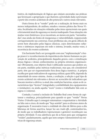 A Nova Visão na prática 115
trutivo, da implementação de lógicas que estejam ancoradas nas práticas
que favoreçam a apropriação e que ilustrem a prioridade dada à prevenção
a partir dos eventos acidentais de alto potencial e outros sinais relevantes.
Outra forma de se “vender” pode ser a realização, de forma mais ou
menos independente, de análises, estudos e mesmo pilotos das Novas Vi-
sões, focalizadas em situações relatadas pelas áreas operacionais nas quais
o ferramental atual da segurança se mostra inadequado. Essas situações são
muitas vezes históricas e já se encontram, ao menos em parte, “normaliza-
das”, mas ainda são fontes de insegurança e vulnerabilidade, reaparecendo
corriqueiramente nas conversas. Esses problemas são, em geral, difíceis de
serem bem abarcados pelas lógicas clássicas, cujos determinantes subje-
tivos e sistêmicos impactam em todo o sistema, levando, muitas vezes, à
recorrência de eventos acidentais.
Um horizonte final a ser perseguido com essa “implementação” a lon-
go prazo é o reconhecimento da importância dos fatores humanos na pre-
venção de acidentes, principalmente daqueles graves, com a cristalização
dessas lógicas e desses conhecimentos na própria estrutura organizacio-
nal. Obviamente, esse objetivo final é edificando sucessos que podem ser,
em parte, medidos pelas métricas tradicionais, mas que, em considerável
parte, têm que ser esquematizados fora dessa lógica numérica. A própria
escolha por quais indicadores de segurança utilizar, quais KPIs, depende da
maturidade do nosso sistema. Assim, a avaliação, a seleção e qual tipo de
evento acidental são relevantes e devem ser acrescidos de indicadores que
buscam mostrar a efetiva e a atual, das condições barreiras, sejam as de ca-
racterísticas tipo “técnico” (integridade e confiabilidade dos equipamentos
e instalações), ou ainda aquelas “socio” (como o trabalhador lida com as
regras e o sistema).
Contudo, é central a inclusão do Trabalho Real como forma de capi-
tanear a mudança, principalmente para quando se quer “vender” Novas
Visões. O desafio aqui é conseguir sistematizar e esquematizar a Atividade
na lida com o risco, de modo que “faça sentido” para os diversos atores da
organização. É necessário trazer a realidade do chão de fábrica para a alta
liderança de forma assertiva, lançar luz aos trade-offs, contextualizá-los,
de modo que os trabalhadores (operacionais e gestores) reconheçam sua
própria Atividade. É essa aderência que dá as bases para que consigamos
“vender”, paulatinamente, aquilo que nem sempre é demonstrável nas mé-
tricas de segurança atuais.
 