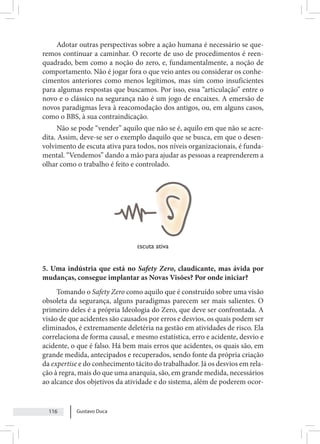 Gustavo Duca
116
Adotar outras perspectivas sobre a ação humana é necessário se que-
remos continuar a caminhar. O recorte de uso de procedimentos é reen-
quadrado, bem como a noção do zero, e, fundamentalmente, a noção de
comportamento. Não é jogar fora o que veio antes ou considerar os conhe-
cimentos anteriores como menos legítimos, mas sim como insuficientes
para algumas respostas que buscamos. Por isso, essa “articulação” entre o
novo e o clássico na segurança não é um jogo de encaixes. A emersão de
novos paradigmas leva à reacomodação dos antigos, ou, em alguns casos,
como o BBS, à sua contraindicação.
Não se pode “vender” aquilo que não se é, aquilo em que não se acre-
dita. Assim, deve-se ser o exemplo daquilo que se busca, em que o desen-
volvimento de escuta ativa para todos, nos níveis organizacionais, é funda-
mental. “Vendemos” dando a mão para ajudar as pessoas a reaprenderem a
olhar como o trabalho é feito e controlado.
escuta ativa
5. Uma indústria que está no Safety Zero, claudicante, mas ávida por
mudanças, consegue implantar as Novas Visões? Por onde iniciar?
Tomando o Safety Zero como aquilo que é construído sobre uma visão
obsoleta da segurança, alguns paradigmas parecem ser mais salientes. O
primeiro deles é a própria Ideologia do Zero, que deve ser confrontada. A
visão de que acidentes são causados por erros e desvios, os quais podem ser
eliminados, é extremamente deletéria na gestão em atividades de risco. Ela
correlaciona de forma causal, e mesmo estatística, erro e acidente, desvio e
acidente, o que é falso. Há bem mais erros que acidentes, os quais são, em
grande medida, antecipados e recuperados, sendo fonte da própria criação
da expertise e do conhecimento tácito do trabalhador. Já os desvios em rela-
ção à regra, mais do que uma anarquia, são, em grande medida, necessários
ao alcance dos objetivos da atividade e do sistema, além de poderem ocor-
 