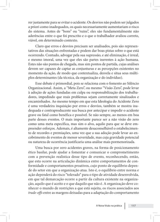 A Nova Visão na prática 117
rer justamente para se evitar o acidente. Os desvios não podem ser julgados
a priori como inadequados, os quais necessariamente aumentariam o risco
do sistema. Antes de “bons” ou “ruins”, eles são fundamentalmente não
aderências entre o que foi prescrito e o que o trabalhador avaliou correto,
viável, em determinado contexto.
Claro que erros e desvios precisam ser analisados, pois são represen-
tativos das situações enfrentadas e podem dar boas pistas sobre o que está
ocorrendo. Contudo, advogar pela sua supressão, e até eliminação, é irreal,
e mesmo imoral, uma vez que eles são partes inerentes à ação humana.
Estes não são pontos de chegada, mas sim pontos de partida, cujas análises
devem ser capazes de captar as conjunturas e as percepções existentes no
momento da ação, de modo que contextualiza, desvela e situa seus múlti-
plos determinantes (da técnica, da organização e do indivíduo).
Esse debate é primordial, pois se relaciona com o fomento ao Silêncio
Organizacional. Assim, a “Meta Zero”, ou mesmo “Visão Zero”, pode levar
à adoção de ações fundadas em culpa ou responsabilização dos trabalha-
dores, impedindo que reais problemas sejam corretamente sinalizados e
encaminhados. Ao mesmo tempo em que esta Ideologia do Acidente Zero
é uma verdadeira inquisição por erros e desvios, também se mostra ina-
dequada e contraproducente sua busca por antecipar e impedir o acidente
grave ou fatal como benéfica e possível. Se não sempre, ao menos em boa
parte desses eventos. O mais importante parece ser a não visão do zero
como uma meta específica, mas sim o alvo, aquilo para que se deve em-
preender esforços. Ademais, é altamente desaconselhável o estabelecimen-
to de recordes e premiações, uma vez que a sua adoção pode levar ao en-
cobrimento de eventos de menor severidade, mas cuja gravidade potencial
ou natureza de ocorrência justificaria uma análise mais pormenorizada.
Uma busca por zero acidentes graves, na forma de posicionamento
ético basilar, pode ajudar a fomentar e comunicar o comprometimento
com a prevenção realística desse tipo de evento, reconhecendo, então,
que esta ocorre na articulação dinâmica entre comportamentos de con-
formidade e comportamentos proativos, cujo ponto de equilíbrio depen-
de do setor em que a organização atua. Isto é, o equilíbrio entre norma e
ação dependerá do risco “tolerado” para o tipo de atividade desenvolvida,
em que tal demarcação ocorre a partir da cultura existente na organiza-
ção, aquilo que é aceito e o que daquilo que não é. A organização deve co-
nhecer o mundo de restrições a que está sujeita, os riscos associados aos
trade-offs entre as margens deixadas para a adaptação do comportamento
 