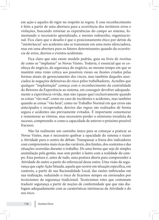 Gustavo Duca
118
em ação e aqueles de rigor no respeito às regras. E esse reconhecimento
é feito a partir de uma abertura para a ocorrência dos invitáveis erros e
violações, buscando retornar as experiências do campo ao sistema, fo-
mentando o necessário aprendizado, e mesmo redesenho, organizacio-
nal. Fica claro que o desafio é que o posicionamento ético por detrás da
“intolerância” aos acidentes não se transmute em uma meta silenciadora,
mas em uma abertura para os fatores determinantes quando da ocorrên-
cia de erros, desvios e eventos acidentais.
Fica claro que não existe modelo padrão, guia ou livro de receitas
de como se “implantar” as Novas Visões. Todavia, é essencial que se co-
nheça do negócio, da segurança do negócio, ao mesmo tempo em que se
mantém uma visão crítica aos possíveis vieses ou ilusões criados pelas
formas atuais de gerenciamento dos riscos, mas também daqueles asso-
ciados às negações defensivas do risco pelos trabalhadores. Acredito que
qualquer “implantação” começa com o reconhecimento da centralidade
do Retorno da Experiência ao sistema, em conseguir devolver adequada-
mente a experiência vivida, mas não (quase que) exclusivamente quando
as coisas “vão mal”, como no caso de incidentes e acidentes, mas também
quando as coisas “vão bem”, como no Trabalho Normal em que erros são
antecipados e recuperados, desvios das regras são realizados de forma
segura e acidentes são previamente evitados. É importante comemorar
e rememorar as vitórias, mas necessário perder o otimismo irrealista do
sucesso, compreendo-o como a capacidade de antever o próximo possível
fracasso.
Não há realmente um caminho único para se começar a praticar as
Novas Visões, mas é necessário quebrar a opacidade do sistema e trazer
a Atividade para o centro do debate. Transpassar a frieza dos indicadores
com compreensões mais ricas das variáveis, dos limites, dos contextos e das
situações ocorridas durante o trabalho. De uma forma que seja de simples
assimilação pela gestão, mas sem perder o lastro com a realidade do cam-
po. Essa postura é, antes de tudo, uma postura aberta para compreender a
Atividade do outro a partir do referencial desse outro. Uma visão da segu-
rança que capte Ação Situada, aquela que ocorre em situação específica, em
contexto, a partir de sua Racionalidade Local, das razões imbricadas em
sua realização, reduzindo o risco de ficarmos míopes ou enviesados por
tecnicismos da segurança tradicional. Tecnicismos estes que costumam
traduzir segurança a partir de noções de conformidade que que não dia-
logam adequadamente com as caraterísticas intrínsecas da Atividade e do
seu risco.
 