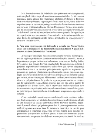 A Nova Visão na prática 119
Mas é também o uso de referências que permitem uma compreensão
mais ampla de fatores que determinam como o trabalho é efetivamente
realizado, qual a gênese dos referenciais adotados. Podemos, e devemos,
usar conceitos que veem a segurança da forma mais macro, como os fatores
organizacionais, e mesmo supra organizacionais, determinando, ao menos
em parte, as práticas do chão de fábrica. De qualquer forma, nessa aquisi-
ção de novos referenciais não convém trocar uma ideologia por outra, um
“tribalhismo” por outro, não podemos descartar o passado da segurança e
da organização, mas sim reconhecê-los, criando e sistematizando informa-
ções de modo que façam sentido para os envolvidos, ou seja, que conver-
sem com suas realidades.
6. Para uma empresa que está iniciando a jornada nas Novas Visões,
quais são os indicadores de desempenho recomendados? A quais indi-
cadores ela deve deixar de dar tanto foco?
A busca por prevenção passa necessariamente por uma postura proa-
tiva de segurança frente aos contextos enfrentados pela empresa. Assim, é
lugar comum propor os famosos indicadores proativos, os leading indica-
tors, aqueles que podem desvelar o real estado da segurança do sistema. É
patente a importância de se monitorar indicadores que captem a segurança
antes da ocorrência de eventos, principalmente aqueles da segurança de
processo, os quais se relacionam especificamente com os perigos da ope-
ração a partir do monitoramento ativo da integridade do sistema técnico
por rotinas, testes e inspeções. Além destes, também parece adequado mo-
nitorar o próprio sistema de gestão da segurança com auditorias e métri-
cas de treinamento e capacitação, mesmo que isso não esteja dentro do
compêndio das Novas Visões. Mas é importante melhor qualificar esses
treinamentos e capacitações, relacionando o resultado com o efetivo ganho
de expertise para desempenho do trabalho com a segurança, o pessoal e o
sistema.
Como assinalado anteriormente, não há em livro de receitas o indica-
dor de desempenho a ser adotado. Isso significa que a relevância da adoção
de um indicador da taxa de determinado tipo de evento acidental depen-
derá dos resultados da própria empresa. Isto é, para empresas com muitos
acidentes graves, o uso de taxa de frequência desse tipo de evento, para
compreender a segurança atual, pode ser útil. Porém, para aquelas em-
presas com pouquíssimos acidentes graves, as variações nessa taxa podem
demorar tanto tempo que inviabilizam uma representação útil da atual se-
 