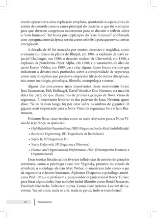 Paulo Gomes
12
evento apresentava uma explicação simplista, apontando os operadores do
centro de controle como a causa principal do desastre, o que foi o estopim
para que diversos congressos ocorressem para se discutir e refletir sobre
o “erro humano”. Tal busca por explicação do “erro humano” combinada
com o pragmatismo da época serviu como solo fértil para que novas teorias
emergissem.
A década de 80 foi marcada por muitos desastres e tragédias, como
o vazamento tóxico da planta de Bhopal, em 1984; a explosão da nave es-
pacial Challenger, em 1986; o desastre nuclear de Chernobyl, em 1986; a
explosão da plataforma Piper Alpha, em 1988; e o vazamento de óleo do
navio Exxon Valdez, em 1989, para citar alguns. Esses foram eventos que
induziram a debates mais profundos sobre a complexidade da segurança
como uma disciplina que precisava emprestar ideias de outras disciplinas,
tais como sociologia, psicologia, filosofia, antropologia e outras.
Alguns dos precursores mais importantes desse movimento foram
Jens Rasmussen, Erik Hollnagel, David Woods e Don Norman, e a maioria
deles faz parte do que chamamos de primeira geração da Nova Visão de
segurança. É importante lembrar-se das palavras de Isaac Newton, quem
disse: “Se eu vi mais longe, foi por estar sobre os ombros de gigantes”. O
gigante mais importante para a Nova Visão de segurança foi e é Jens Ras-
mussen.
Podemos listar cinco teorias como as mais relevantes para a Nova Vi-
são de segurança, as quais são:
• HighReliabilityOrganisations,HRO(OrganizaçõesdeAltaConfiabilidade)
• Resilience Engineering, RE (Engenharia da Resiliência)
• Safety II, SII (Segurança II)
• Safety Differently, SD (Segurança Diferente)
• Human and Organisational Performance, HOP (Desempenho Humano e
Organizacional)
Essas teorias listadas acima tiveram influências de autores de gerações
anteriores, como o psicólogo russo Lev Vygotsky, pioneiro do estudo da
atividade; o sociólogo alemão Max Weber; o americano tido como o pai
da ergonomia e fatores humanos, Alphonse Chapanis; o psicólogo ameri-
cano Paul Fitts; e o professor e pesquisador organizacional Barry Turner,
para listar alguns deles. Isso também inclui filósofos como René Descartes,
Friedrich Nietzsche, Voltaire e outros. Como disse Antoine-Laurent de La-
voisier, “na natureza, nada se cria, nada se perde, tudo se transforma”.
 
