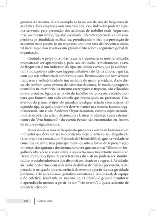 Gustavo Duca
120
gurança do sistema. Outro exemplo se dá no uso da taxa de frequência de
acidentes. Para empresas com uma taxa alta, esse indicador pode ter algu-
ma serventia para prevenção dos acidentes de trabalho mais frequentes,
mas, ao mesmo tempo, “iguala” eventos de diferentes potenciais. Com isso,
perde-se profundidade explicativa, prejudicando o foco e a prevenção de
acidentes mais graves. Já em empresas com uma taxa de frequência baixa,
tal focalização não levaria a um grande efeito sobre a segurança global da
organização.
Contudo, o próprio uso das taxas de frequências se mostra delicado,
necessitando ser aprimorado e, para isso, criticado. Primeiramente, a taxa
de frequência é um indicador do tipo que indica eventos que já acontece-
ram (indicadores reativos, os lagging indicators), de forma ampla, o que faz
com que seja influenciada por eventos leves. Eventos estes que nem sempre
traduzem a probabilidade de um acidente de maior gravidade. Além dis-
so, ela também soma eventos de naturezas distintas, de modo que aqueles
ocorridos no escritório, ou mesmo escorregões e tropeços, são colocados
juntos a outros, ligados ao posto de trabalho ou processo, contribuindo
para que formem um todo amorfo que pouco ajuda na prevenção. Ora,
eventos do primeiro tipo não guardam qualquer relação com aqueles do
segundo tipo, os quais podem ter determinantes nas mesmas lacunas orga-
nizacionais. Isto é, são Acidentes Organizacionais, eventos cujos mecanis-
mos de ocorrência estão relacionados a Causas Profundas, cujos determi-
nantes do “erro humano” e do evento técnico são encontrados em fatores
de natureza organizacional.
Desse modo, a taxa de frequência que toma eventos de batelada é um
indicador que deve ter seu uso criticado. Seja quanto ao seu alegado ca-
ráter preditivo associado à Pirâmide de Heinrich/Bird, que na verdade se
constitui um mito, mas principalmente quanto à forma de representação
universal da segurança do sistema, uma vez que, ao somar “alhos com bu-
galhos”, obscurece a visão sobre o que seria mais importante monitorar.
Desse mote, dois tipos de características do sistema podem ser monito-
rados: o estado/aderência dos dispositivos técnicos e regras à Atividade,
ao Trabalho Normal, em cada uma das linhas de defesa (prevenção, recu-
peração e mitigação), e a ocorrência de eventos a partir da sua gravidade
potencial e do aprendizado gerado/sistematizado (individual, da equipe
e do coletivo) resultante da sua análise. O desafio é gerar e monitorar
o aprendizado mesmo a partir de um “não evento”, o quase acidente de
potencial elevado.
 
