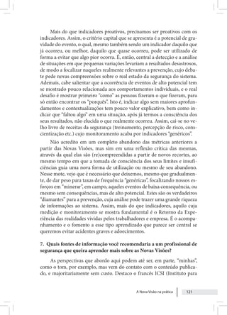A Nova Visão na prática 121
Mais do que indicadores proativos, precisamos ser proativos com os
indicadores. Assim, o critério capital que se apresenta é a potencial de gra-
vidade do evento, o qual, mesmo também sendo um indicador daquilo que
já ocorreu, ou melhor, daquilo que quase ocorreu, pode ser utilizado de
forma a evitar que algo pior ocorra. É, então, central a detecção e a análise
de situações em que pequenas variações levariam a resultados desastrosos,
de modo a focalizar naqueles realmente relevantes a prevenção, cujo deba-
te pede novas compreensões sobre o real estado da segurança do sistema.
Ademais, cabe salientar que a ocorrência de eventos de alto potencial tem
se mostrado pouco relacionada aos comportamentos individuais, e o real
desafio é mostrar primeiro “como” as pessoas fizeram o que fizeram, para
só então encontrar os “porquês”. Isto é, indicar algo sem maiores aprofun-
damentos e contextualizações tem pouco valor explicativo, bem como in-
dicar que “faltou algo” em uma situação, após já termos a consciência dos
seus resultados, não elucida o que realmente ocorreu. Assim, cai-se no ve-
lho livro de receitas da segurança (treinamento, percepção de risco, cons-
cientização etc.) cujo monitoramento acaba por indicadores “genéricos”.
Não acredito em um completo abandono das métricas anteriores a
partir das Novas Visões, mas sim em uma reflexão crítica das mesmas,
através da qual elas são (re)compreendidas a partir de novos recortes, ao
mesmo tempo em que a tomada de consciência dos seus limites e insufi-
ciências guia uma nova forma de utilização ou mesmo de seu abandono.
Nesse mote, vejo que é necessário que deixemos, mesmo que gradualmen-
te, de dar peso para taxas de frequência “genéricas”, focalizando nossos es-
forços em “minerar”, em campo, aqueles eventos de baixa consequência, ou
mesmo sem consequências, mas de alto potencial. Estes são os verdadeiros
“diamantes” para a prevenção, cuja análise pode trazer uma grande riqueza
de informações ao sistema. Assim, mais do que indicadores, aquilo cuja
medição e monitoramento se mostra fundamental é o Retorno da Expe-
riência das realidades vividas pelos trabalhadores e empresa. É o acompa-
nhamento e o fomento a esse tipo aprendizado que parece ser central se
queremos evitar acidentes graves e adoecimentos.
7. Quais fontes de informação você recomendaria a um profissional de
segurança que queira aprender mais sobre as Novas Visões?
As perspectivas que abordo aqui podem até ser, em parte, “minhas”,
como o tom, por exemplo, mas vem do contato com o conteúdo publica-
do, e majoritariamente sem custo. Destaco o francês ICSI (Instituto para
 
