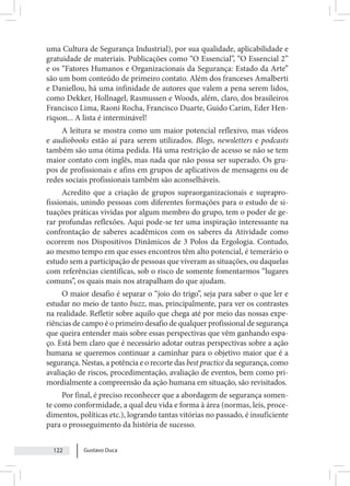 Gustavo Duca
122
uma Cultura de Segurança Industrial), por sua qualidade, aplicabilidade e
gratuidade de materiais. Publicações como “O Essencial”, “O Essencial 2”
e os “Fatores Humanos e Organizacionais da Segurança: Estado da Arte”
são um bom conteúdo de primeiro contato. Além dos franceses Amalberti
e Daniellou, há uma infinidade de autores que valem a pena serem lidos,
como Dekker, Hollnagel, Rasmussen e Woods, além, claro, dos brasileiros
Francisco Lima, Raoni Rocha, Francisco Duarte, Guido Carim, Eder Hen-
riqson... A lista é interminável!
A leitura se mostra como um maior potencial reflexivo, mas vídeos
e audiobooks estão aí para serem utilizados. Blogs, newsletters e podcasts
também são uma ótima pedida. Há uma restrição de acesso se não se tem
maior contato com inglês, mas nada que não possa ser superado. Os gru-
pos de profissionais e afins em grupos de aplicativos de mensagens ou de
redes sociais profissionais também são aconselháveis.
Acredito que a criação de grupos supraorganizacionais e suprapro-
fissionais, unindo pessoas com diferentes formações para o estudo de si-
tuações práticas vividas por algum membro do grupo, tem o poder de ge-
rar profundas reflexões. Aqui pode-se ter uma inspiração interessante na
confrontação de saberes acadêmicos com os saberes da Atividade como
ocorrem nos Dispositivos Dinâmicos de 3 Polos da Ergologia. Contudo,
ao mesmo tempo em que esses encontros têm alto potencial, é temerário o
estudo sem a participação de pessoas que viveram as situações, ou daquelas
com referências científicas, sob o risco de somente fomentarmos “lugares
comuns”, os quais mais nos atrapalham do que ajudam.
O maior desafio é separar o “joio do trigo”, seja para saber o que ler e
estudar no meio de tanto buzz, mas, principalmente, para ver os contrastes
na realidade. Refletir sobre aquilo que chega até por meio das nossas expe-
riências de campo é o primeiro desafio de qualquer profissional de segurança
que queira entender mais sobre essas perspectivas que vêm ganhando espa-
ço. Está bem claro que é necessário adotar outras perspectivas sobre a ação
humana se queremos continuar a caminhar para o objetivo maior que é a
segurança. Nestas, a potência e o recorte das best practice da segurança, como
avaliação de riscos, procedimentação, avaliação de eventos, bem como pri-
mordialmente a compreensão da ação humana em situação, são revisitados.
Por final, é preciso reconhecer que a abordagem de segurança somen-
te como conformidade, a qual deu vida e forma à área (normas, leis, proce-
dimentos, políticas etc.), logrando tantas vitórias no passado, é insuficiente
para o prosseguimento da história de sucesso.
 