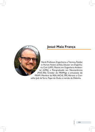123
Nerd, Professor, Engenheiro eTécnico, Postdoc
in Human Factors (LNU), Doutor em Engenha-
ria Civil (UFF), Mestre em Engenharia Ambien-
tal (UFRJ) e Pós-graduado em Neurociências
(PUC-RS). Criador do FRAMigo e entusiasta do
FRAM. Membro da REA,AIChE, SPE,Abrisco e Con-
selho Jedi da Terra. Papai do Dudu e marido da Debinha.
Josué Maia França
 