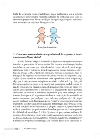 Josué Maia França
126
luída de segurança é que o trabalhador não é problema, e sim a solução,
construindo naturalmente múltiplas relações de confiança, que serão os
elementos propulsores de uma evolução de segurança adequada e alinhada
com a cultura e os objetivos da organização.
Relações de confiança
3. Como você recomendaria a um profissional de segurança a imple-
mentação das Novas Visões?
Não há fórmula mágica, bizu ou bala de prata: é necessário muuuuito
trabalho, e põe muito “u” nesse muito! No entanto, acredito que há dois
caminhos estruturantes que estão alinhados com as ideais de muitos espe-
cialistas de todo o mundo na área de segurança e fatores humanos, sobre-
tudo na área de O&G. O primeiro caminho é mostrar às lideranças mais es-
tratégicas da organização o quanto uma visão evoluída de segurança (e.g.,
Safety-II) traz benefícios simultâneos para a produtividade e a segurança,
algo que é extremamente antagônico na visão tradicional (e.g., Safety-I).
Portanto, o primeiro passo seria a quebra de paradigma nas lideranças, fa-
zendo com que essa mudança seja estimulada do topo para as bases, tra-
zendo, consequentemente, o patrocínio e o engajamento desses gestores,
que detêm os recursos e elementos necessários para uma alteração estru-
turante desse porte. O segundo caminho é a construção de uma trilha de
conhecimento em que qualquer empregado, em qualquer nível hierárqui-
co, em qualquer local da empresa, possa “pegar” a solução educacional que
melhor lhe atender, fazendo um percurso de formação nesse tema de forma
flexível, autoral e retroalimentando o próprio sistema. E, quando falo em
trilha, é para diferir propositalmente de trilho, que é estático e não permite
flexibilidade de caminhos. A trilha é justamente para deixar os fluxos di-
nâmicos, fomentando a construção coletiva do conhecimento e recebendo
da ponta, do chão de fábrica, retornos positivos, negativos e alterações per-
tinentes no programa de formação. Na jornada desses dois caminhos es-
 