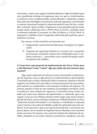 A Nova Visão na prática 127
truturantes, contar com equipes multidisciplinares é algo formidável para
uma equilibrada evolução de segurança, uma vez que os conhecimentos
(e práticas!) serão complementados, potencializados e integrados, sempre
buscando uma abordagem coerente para ações de segurança, considerando
o contexto situacional, temporal e organizacional de como, de fato, o traba-
lho é realizado. Nesse sentido, a Ergonomia é uma disciplina que há muito
tempo estuda a diferença entre o WAD (Work As Done), o trabalho como
é realmente realizado, lá na ponta, no chão de fábrica, e o WAI (Work As
Imagined), o trabalho como é imaginado, idealizado pelos padrões, proce-
dimentos e normas.
Em resumo, os dois caminhos estruturantes são:
I. Engajamento e patrocínio das lideranças estratégicas da organi-
zação;
II. Programa de capacitação dinâmico e coerente com o propósito
de formação, recebendo retornos dos trabalhadores para a me-
lhoria contínua; e ... percorridos com o auxílio de equipes multi-
disciplinares de trabalho.
4. Como fazer uma proposta de implementação das Novas Visões para
a alta liderança? Como “vender” algo que ainda não tem números para
mostrar?
Algo muito explorado em diversas teorias relacionadas à administra-
ção de empresas é que se algo precisa ser implementado ou desenvolvido,
é necessário que se tenha claramente todos os números. Quando se fala de
negócios, fica muito claro que todos os números possíveis são necessários,
para inclusive se compreender a real situação econômica da empresa. No
entanto, quando se trata de uma mudança de paradigma estrutural, como
a trazida por uma evolução de segurança, é necessário tomar muito cui-
dado com como esses números são apresentados, e, sobretudo, qual a sua
origem. E por que isso? Porque durante muito tempo, pelo menos desde a
década de trinta, com os conceitos trazidos por William Heinrich, no livro
“Industrial Accident Prevention”, o ser humano, o trabalhador, é colocado
como o elo fraco da cadeia de trabalho, sendo ele a principal causa dos aci-
dentes. Creio que para a época em que foi desenvolvida, e até mesmo um
pouco depois, até os meados da Segunda Guerra Mundial, esses conceitos
foram coerentes. No entanto, com a natural evolução dos ambientes de tra-
balho, chegando-se aos atuais sistemas sociotécnicos complexos, eles não
 