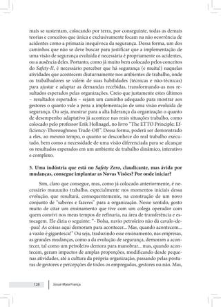 Josué Maia França
128
mais se sustentam, colocando por terra, por conseguinte, todas as demais
teorias e conceitos que única e exclusivamente focam na não ocorrência de
acidentes como a primazia inequívoca da segurança. Dessa forma, um dos
caminhos que não se deve buscar para justificar que a implementação de
uma visão de segurança evoluída é necessária é propriamente os acidentes,
ou a ausência deles. Portanto, como já muito bem colocado pelos conceitos
do Safety-II, é necessário perceber que há segurança (e muita!) naquelas
atividades que acontecem diuturnamente nos ambientes de trabalho, onde
os trabalhadores se valem de suas habilidades (técnicas e não-técnicas)
para ajustar e adaptar as demandas recebidas, transformando-as nos re-
sultados esperados pelas organizações. Creio que justamente estes últimos
– resultados esperados – sejam um caminho adequado para mostrar aos
gestores o quanto vale a pena a implementação de uma visão evoluída de
segurança. Ou seja, mostrar para a alta liderança da organização o quanto
de desempenho adaptativo já acontece nas reais situações trabalho, como
colocado pelo professor Erik Hollnagel, no livro “The ETTO Principle: Ef-
ficiency-Thoroughness Trade-Off”. Dessa forma, poderá ser demonstrado
a eles, ao mesmo tempo, o quanto se desconhece do real trabalho execu-
tado, bem como a necessidade de uma visão diferenciada para se alcançar
os resultados esperados em um ambiente de trabalho dinâmico, interativo
e complexo.
5. Uma indústria que está no Safety Zero, claudicante, mas ávida por
mudanças, consegue implantar as Novas Visões? Por onde iniciar?
Sim, claro que consegue, mas, como já colocado anteriormente, é ne-
cessário muuuuito trabalho, especialmente nos momentos iniciais dessa
evolução, que resultará, consequentemente, na construção de um novo
conjunto de “saberes e fazeres” para a organização. Nesse sentido, gosto
muito de citar um ensinamento que tive com um colega operador com
quem convivi nos meus tempos de refinaria, na área de transferência e es-
tocagem. Ele dizia o seguinte: “- Bolsa, navio petroleiro não dá cavalo-de-
-pau! As coisas aqui demoram para acontecer... Mas, quando acontecem...
a vazão é gigantesca!” Ou seja, traduzindo esse ensinamento, nas empresas,
as grandes mudanças, como a da evolução de segurança, demoram a acon-
tecer, tal como um petroleiro demora para manobrar... mas, quando acon-
tecem, geram impactos de amplas proporções, modificando desde peque-
nas atividades, até a cultura da própria organização, passando pelas postu-
ras de gestores e percepções de todos os empregados, gestores ou não. Mas,
 