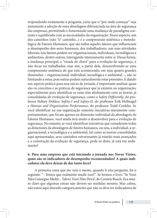 A Nova Visão na prática 129
respondendo exatamente à pergunta, creio que o “por onde começar” seja
justamente a adoção de uma abordagem diferenciada na área de segurança
das empresas, permitindo e fomentando uma mudança de paradigma coe-
rente e equilibrada com as necessidades da organização. Nesse aspecto, um
dos caminhos (não “o” caminho...) é a compreensão sistêmica e metodo-
lógica de Fatores Humanos, que são todos aqueles fatores que influenciam
o desempenho dos seres humanos, dos trabalhadores, nas suas atividades
laborais; tais fatores podem ser organizacionais, individuais, tecnológicos e
ambientais, dentre outros, interagindo intensamente entre si. Dessa forma,
a mudança principal, a “virada de chave” para a evolução de segurança, é
não focar no trabalhador, mas sim, a partir dele, desenvolvendo-se uma
compreensão sistêmica do que está acontecendo, em suas quatro grandes
dimensões – organizacional, individual, tecnológica e ambiental –, não se
limitando a estas, pois outras podem naturalmente estar presentes. E dando
um aspecto prático para esse início de jornada, é importante analisar quais
são os conceitos e as práticas de segurança que já existem na organização,
especialmente para identificar se estas têm alinhamento com as teorias já
consolidadas de evolução de segurança, como o Safety Differently, do pro-
fessor Sidney Dekker, Safety-I and Safety-II, do professor Erik Hollnagel
e Human and Organization Performance, do professor Todd Conklin. Se
você identificar na sua organização somente iniciativas meramente com-
portamentais, que focam apenas na dimensão individual da abordagem de
Fatores Humanos, você ainda terá muito a desenvolver para e evolução de
segurança. No entanto, se você identificar iniciativas que consideram todas
as dimensões da abordagem de fatores humanos, ou seja, a individual, a or-
ganizacional, a tecnológica e a ambiental, tal como as teorias consolidadas
aqui apresentadas, seus caminhos estruturantes já estarão mais avançados
e a construção da evolução de segurança, pode-se dizer, já está em anda-
mento!
6. Para uma empresa que está iniciando a jornada nas Novas Visões,
quais são os indicadores de desempenho recomendados? A quais indi-
cadores ela deve deixar de dar tanto foco?
A primeira coisa que me veio à mente, quando li esta pergunta, foi o
seguinte: “- Temos que realmente medir isso?”. Se lermos o livro “Se Você
Não Consegue Medir... Talvez Você Não Deva”, de Carsten Busch, fica mui-
to claro que algumas coisas não devem ser medidas mesmo. Mas calma,
não estou aqui dizendo categoricamente que não se deve ter indicadores de
 