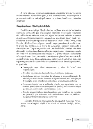 Prefácio 13
A Nova Visão de segurança surgiu para acrescentar algo novo, novos
conhecimentos, novas abordagens, e este livro tem como intuito aguçar o
pensamento crítico e o desejo pelo conhecimento embasado em evidências
empíricas.
Organizações de Alta Confiabilidade
Em 1984, o sociólogo Charles Perrow publicou a teoria de “Acidentes
Normais”, afirmando que organizações operando tecnologias complexas
em indústrias de extremo risco, em algum momento, sofrerão acidentes
desastrosos. Consecutivamente, o presidente americano Jimmy Carter so-
licitou um estudo com especialistas de diversas áreas (Todd LaPorte, Gene
Rochlin e Karlene Roberts) para entender o que poderia ser feito diferente.
O grupo deu continuação à teoria de “Acidentes Normais”, chamando a
nova teoria de “Organizações de Alta Confiabilidade”. Mesmo com essa
afirmação pessimista do Perrow, algumas organizações estavam operando
em condições extremas com muito sucesso. O grupo estudou inicialmente
três organizações (um porta aviões movido a energia nuclear, uma torre de
controle e uma usina de energia operada a gás). Eles descobriram que essas
organizações com alta confiabilidade compartilhavam de cinco princípios,
os quais são:
• Preocupação com falhas: encorajando o relato de “erros” sem
culpabilização;
• Aversão à simplificação: buscando visões holísticas e sistêmicas;
• Sensibilidade com as operações: fortalecendo o compartilhamento de
informações sobre fatores humanos e organizacionais para a integração
de múltiplas áreas, criando um ambiente de aprendizagem contínua;
• Comprometimento com a resiliência: criando uma capacidade para os
sistemas gerenciarem eventos inesperados, aperfeiçoando sistemas frágeis
que possam comprometer a capacidade do todo;
• Respeito aos especialistas: decisões críticas e/ou complexas são tomadas
por pessoa(s) que tenha(m) mais conhecimento sobre o problema,
independentemente de cargo ou hierarquia.
Sugestão de leitura: Managing the Unexpected: Sustained Perfor-
mance in a Complex World (Karl Weick e Kathleen Sutcliffe, 3rd ed,
2015).
 
