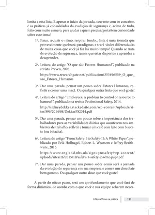 A Nova Visão na prática 131
limita a esta lista. É apenas o início da jornada, coerente com os conceitos
e as práticas já consolidadas da evolução de segurança e, acima de tudo,
feito com muito esmero, para ajudar a quem precisa/gosta/tem curiosidade
sobre esse tema!
1º. Parar, reduzir o ritmo, respirar fundo... Esta é uma jornada que
provavelmente quebrará paradigmas e trará visões diferenciadas
de muita coisa que você já faz há muito tempo! Quando se trata
de evolução de segurança, temos que estar dispostos a aprender a
desaprender.
2º. Leitura do artigo “O que são Fatores Humanos?”, publicado na
revista Preven, 2020.
https://www.researchgate.net/publication/353496559_O_que_
sao_Fatores_Humanos
3º. Dar uma parada, pensar um pouco sobre Fatores Humanos, re-
fletir e comer uma maçã. Ou qualquer outra fruta que você goste!
4º. Leitura do artigo “Employees: A problem to control or resource to
harness?”, publicado na revista Professional Safety, 2014.
http://sidneydekker.stackedsite.com/wp-content/uploads/si-
tes/899/2014/08/DekkerPS2014.pdf
5º. Dar uma parada, pensar um pouco sobre a importância dos tra-
balhadores para as variabilidades diárias que acontecem nos am-
bientes de trabalho, refletir e tomar um café com leite com biscoi-
to (ou bolacha).
6º. Leitura do artigo “From Safety-I to Safety-II: A White Paper”, pu-
blicado por Erik Hollnagel, Robert L. Wearsem e Jeffrey Braith-
waite, 2015.
https://www.england.nhs.uk/signuptosafety/wp-content/
uploads/sites/16/2015/10/safety-1-safety-2-whte-papr.pdf
7º. Dar uma parada, pensar um pouco sobre como será a jornada
da evolução de segurança em sua empresa e comer um chocolate
bem gostoso. Ou qualquer outro doce que você goste!
A partir do oitavo passo, será um aprofundamento que você fará de
forma dinâmica, de acordo com o que você e sua equipe acharem neces-
 