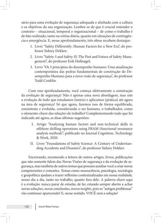 Josué Maia França
132
sário para uma evolução de segurança adequada e alinhada com a cultura
e os objetivos da sua organização. Lembre-se de que é crucial entender o
contexto – situacional, temporal e organizacional – de como o trabalho é
de fato realizado, tanto na rotina diária, quanto em situações de contingên-
cia e emergência. E, nesse aprofundamento, três obras recebem destaque:
1. Livro “Safety Differently: Human Factors for a New Era”, do pro-
fessor Sidney Dekker;
2. Livro “Safety-I and Safety-II: The Past and Future of Safety Mana-
gement”, do professor Erik Hollnagel;
3. Livro “Os 5 princípios do desempenho humano: Uma atualização
contemporânea das pedras fundamentais de construção do De-
sempenho Humano para a nova visão de segurança”, do professor
Todd Conklin.
Com esse aprofundamento, você começa efetivamente a construção
da evolução de segurança! Não é apenas uma nova abordagem, mas sim
a evolução de tudo que estudamos (teoria) e aplicamos (prática) até agora
na área de segurança! Só que agora, faremos isso de forma equilibrada,
consistente e evoluída, considerando o ser humano, o trabalhador, como
o elemento-chave das relações de trabalho! Complementando tudo que foi
indicado até agora, as duas últimas sugestões:
I. Artigo “Analysing human factors and non-technical skills in
offshore drilling operations using FRAM (functional resonance
analysis method)”, publicado no Journal Cognition, Technology
& Work, 2020.
II. Livro “Foundations of Safety Science: A Century of Understan-
ding Accidents and Disasters”, do professor Sidney Dekker.
Encerrando, recomendo a leitura de outros artigos, livros, publicações
que não somente falem das Novas Visões de segurança e da evolução de se-
gurança, mas também de outros temas que possam auxiliar você a criar novas
compreensões e conexões. Temas como neurociência, psicologia, sociologia
e geopolítica ajudam a trazer reflexões contextualizadas em nossa realidade,
nosso dia a dia, tanto no trabalho, quanto fora dele. A palavra-chave aqui
é a evolução: nunca parar de estudar, de ler, estando sempre aberto a achar
novas soluções, novas conclusões, novos insights, pois os “antigos problemas”
vão continuar aparecendo! E, nesse sentido, VOCÊ será a solução!
 