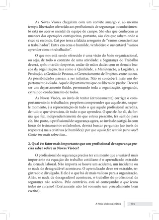 A Nova Visão na prática 135
As Novas Visões chegaram com um convite amargo e, ao mesmo
tempo, libertador oferecido aos profissionais de segurança: o conhecimen-
to está no acervo mental da equipe de campo. São eles que conhecem as
nuances das operações corriqueiras, portanto, são eles que sabem onde o
risco se esconde. Cai por terra a falácia arrogante de “vamos conscientizar
o trabalhador”. Entra em cena o humilde, verdadeiro e sustentável “vamos
aprender com o trabalhador”.
O que nos está sendo oferecido é uma visão do holos organizacional,
ou seja, de todo o contexto de uma atividade: a Segurança do Trabalho
deverá, após o tardio despertar, andar de mãos dadas com os demais bra-
ços da organização, tais como a Qualidade, a Manutenção, a Logística, a
Produção, a Gestão de Pessoas, o Gerenciamento de Projetos, entre outros.
As possibilidades passam a ser infinitas. Não se conceberá mais um de-
partamento isolado. Aquele departamento que ou libera ou proíbe. Deverá
ser um departamento fluido, permeando toda a organização, agregando,
extraindo conhecimento de todos.
As Novas Visões, ao invés de tentar (erroneamente) corrigir o com-
portamento do trabalhador, propõem compreender que aquele ato, naque-
le momento, é a representação de tudo o que aquele profissional acredita,
de tudo o que vivenciou, de tudo o que aprendeu. O que ele fez ali, da for-
ma que fez, independentemente do que estava prescrito, fez sentido para
ele. Isto posto, o profissional de segurança agora, ao invés de castigá-lo com
horas de treinamentos enfadonhos, deverá buscar perguntas (ao invés de
respostas) mais criativas (e humildes): por que aquilo fez sentido para você?
Conte-me mais sobre isso...
2. Qual é o fator mais importante que um profissional de segurança pre-
cisa saber sobre as Novas Visões?
O profissional de segurança precisa ter em mente que a variável mais
importante na equação do trabalho cotidiano é o aprendizado extraído
da jornada laboral. Não importa se houve um acidente, um incidente ou
se nada de desagradável aconteceu. O aprendizado deve ser extraído, re-
gistrado e divulgado. E ele é o que há de mais valioso para a organização.
Aliás, se nada de desagradável aconteceu, o trabalho do profissional de
segurança não acabou. Pelo contrário, está só começando: o que levou
todos ao sucesso? (Certamente não foi somente um procedimento bem
escrito).
 