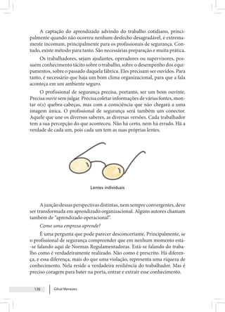 Gilval Menezes
136
A captação do aprendizado advindo do trabalho cotidiano, princi-
palmente quando não ocorreu nenhum desfecho desagradável, é extrema-
mente incomum, principalmente para os profissionais de segurança. Con-
tudo, existe método para tanto. São necessárias preparação e muita prática.
Os trabalhadores, sejam ajudantes, operadores ou supervisores, pos-
suem conhecimento tácito sobre o trabalho, sobre o desempenho dos equi-
pamentos, sobre o passado daquela fábrica. Eles precisam ser ouvidos. Para
tanto, é necessário que haja um bom clima organizacional, para que a fala
aconteça em um ambiente seguro.
O profissional de segurança precisa, portanto, ser um bom ouvinte.
Precisa ouvir sem julgar. Precisa coletar informações de várias fontes, mon-
tar o(s) quebra-cabeças, mas com a consciência que não chegará a uma
imagem única. O profissional de segurança será também um conector.
Aquele que une os diversos saberes, as diversas versões. Cada trabalhador
tem a sua percepção do que aconteceu. Não há certo, nem há errado. Há a
verdade de cada um, pois cada um tem as suas próprias lentes.
Lentes individuais
A junção dessas perspectivas distintas, nem sempre convergentes, deve
ser transformada em aprendizado organizacional. Alguns autores chamam
também de “aprendizado operacional”.
Como uma empresa aprende?
É uma pergunta que pode parecer desconcertante. Principalmente, se
o profissional de segurança compreender que em nenhum momento está-
-se falando aqui de Normas Regulamentadoras. Está-se falando do traba-
lho como é verdadeiramente realizado. Não como é prescrito. Há diferen-
ça, e essa diferença, mais do que uma violação, representa uma riqueza de
conhecimento. Nela reside a verdadeira resiliência do trabalhador. Mas é
preciso coragem para bater na porta, entrar e extrair esse conhecimento.
 