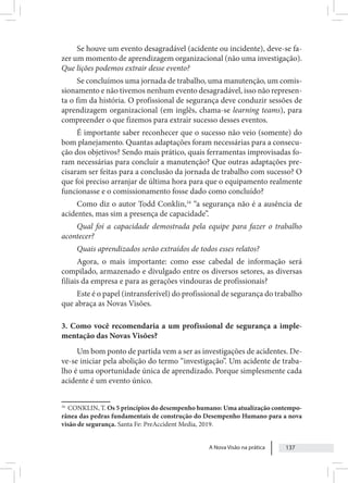 A Nova Visão na prática 137
Se houve um evento desagradável (acidente ou incidente), deve-se fa-
zer um momento de aprendizagem organizacional (não uma investigação).
Que lições podemos extrair desse evento?
Se concluímos uma jornada de trabalho, uma manutenção, um comis-
sionamento e não tivemos nenhum evento desagradável, isso não represen-
ta o fim da história. O profissional de segurança deve conduzir sessões de
aprendizagem organizacional (em inglês, chama-se learning teams), para
compreender o que fizemos para extrair sucesso desses eventos.
É importante saber reconhecer que o sucesso não veio (somente) do
bom planejamento. Quantas adaptações foram necessárias para a consecu-
ção dos objetivos? Sendo mais prático, quais ferramentas improvisadas fo-
ram necessárias para concluir a manutenção? Que outras adaptações pre-
cisaram ser feitas para a conclusão da jornada de trabalho com sucesso? O
que foi preciso arranjar de última hora para que o equipamento realmente
funcionasse e o comissionamento fosse dado como concluído?
Como diz o autor Todd Conklin,16
“a segurança não é a ausência de
acidentes, mas sim a presença de capacidade”.
Qual foi a capacidade demostrada pela equipe para fazer o trabalho
acontecer?
Quais aprendizados serão extraídos de todos esses relatos?
Agora, o mais importante: como esse cabedal de informação será
compilado, armazenado e divulgado entre os diversos setores, as diversas
filiais da empresa e para as gerações vindouras de profissionais?
Este é o papel (intransferível) do profissional de segurança do trabalho
que abraça as Novas Visões.
3. Como você recomendaria a um profissional de segurança a imple-
mentação das Novas Visões?
Um bom ponto de partida vem a ser as investigações de acidentes. De-
ve-se iniciar pela abolição do termo “investigação”. Um acidente de traba-
lho é uma oportunidade única de aprendizado. Porque simplesmente cada
acidente é um evento único.
16
CONKLIN, T. Os 5 princípios do desempenho humano: Uma atualização contempo-
rânea das pedras fundamentais de construção do Desempenho Humano para a nova
visão de segurança. Santa Fe: PreAccident Media, 2019.
 