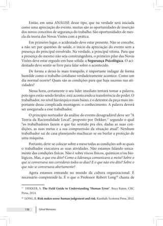 Gilval Menezes
138
Então, em uma ANÁLISE desse tipo, que na verdade será iniciada
como uma apreciação do evento, muitas são as oportunidades de inserção
dos novos conceitos de segurança do trabalho. São oportunidades de mes-
cla da teoria das Novas Visões com a prática.
Em primeiro lugar, o acidentado deve estar presente. Não se concebe,
a não ser por questões de saúde, o início da apreciação do evento sem a
presença do principal envolvido. Na verdade, a principal vítima. Para que
a presença do mesmo não seja constrangedora, o primeiro pilar das Novas
Visões deve estar erguido em base sólida: a Segurança Psicológica. O aci-
dentado deve sentir-se livre para falar sobre o acontecido.
De forma a deixá-lo mais tranquilo, é importante indagar de forma
humilde como o trabalho cotidiano verdadeiramente acontece. Como um
dia normal ocorre? Quais são as condições para que haja sucesso nas ati-
vidades?
Nessa hora, certamente o seu líder imediato tentará tomar a palavra,
pois egos estão sendo feridos: está acontecendo a transferência do poder. O
trabalhador, no nível hierárquico mais baixo, é o detentor da peça mais im-
portante dessa complicada montagem: o conhecimento. A palavra deverá
ser assegurada a esse trabalhador.
O princípio norteador da análise do evento desagradável deve ser “A
Teoria da Racionalidade Local”, proposto por Dekker,17
segundo o qual
“os trabalhadores fazem o que faz sentido pra eles, dadas as suas con-
dições, as suas metas e a sua compreensão da situação atual”. Nenhum
trabalhador sai de casa planejando machucar-se ou burlar a proteção de
uma máquina.
Portanto, deve-se colocar sobre a mesa todas as condições sob as quais
o trabalhador executava as suas atividades. Não estamos falando unica-
mente das condições físicas. Não é sobre riscos físicos, químicos e/ou bio-
lógicos. Mas, o que era dito? Como a liderança comunicava a meta? Sobre o
que se conversava nos corredores todos os dias? E o que não era dito? Sobre o
que não se conversava abertamente?
Agora estamos entrando no mundo da cultura organizacional. É
necessário compreendê-la. É o que o Professor Robert Long18
chama de
17
DEKKER, S. The Field Guide to Understanding ‘Human Error’. Boca Raton, CRC
Press, 2014.
18
LONG, R. Risk makes sense: human judgement and risk. Kambah: Scotoma Press, 2012.
 