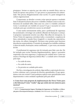 A Nova Visão na prática 139
groupspace. Seriam os aspectos que não estão no mundo físico, nem na
mente de apenas uma pessoa. É o que povoa os pensamentos da coletivi-
dade. Não precisa obrigatoriamente estar escrito. É a parte intangível da
cultura organizacional.
É importante, ao abordar o evento, evitar apreciar apenas o resultado
final. É desejável inclusive descrever o trabalho cotidiano como se não sou-
béssemos do resultado falho. Mais uma vez: como é o trabalho cotidiano?
Como é considerado um trabalho de sucesso? O que é necessário ter como
resultado, para que consideremos sucesso na atividade?
É uma tarefa extremamente árdua, pois o profissional de segurança
foi acostumado a investigar um acidente olhando do final para o começo.
A proposta é justamente inverter esse olhar. Não olhar de retrospecto. As
Novas Visões de segurança convidam todos a reconstituir a sequência de
fatos, entendendo o mundo físico (tangível) e o mundo das expectativas,
das metas, da cultura (intangível). Devemos estar prontos para fazermos
descobertas surpreendentes. O mundo do intangível no trabalho cotidiano
é cheio de medos, frustrações, metas conflitantes... é, por vezes, um mundo
de dor.
O profissional de segurança não foi treinado para lidar com dor. Ele
foi treinado para recitar Normas Regulamentadoras. Agora é necessário
reaprender uma nova segurança. A segurança do cuidado ativo. Como nos
ensina a Psicóloga da Segurança Juliana Bley19
, o cuidado ativo é formado
pelo tripé:
• Eu cuido de mim;
• Eu cuido do outro;
• Eu permito ser cuidado pelo outro.
Por fim, a investigação do acidente, digo melhor, a apreciação do even-
to deve culminar com a extração de diversos aprendizados. O que apren-
demos com esse evento? Como podemos replicar esses aprendizados entre
departamentos e entre unidades espalhadas pelo país afora?
4. Como fazer uma proposta de implementação das Novas Visões para
a alta liderança? Como “vender” algo que ainda não tem números para
mostrar?
19
BLEY, J. Comportamento Seguro. Psicologia da Segurança no Trabalho e a Educa-
ção para a Prevenção de Doenças e Acidentes. Belo Horizonte: Artesã Editora, 2014.
 