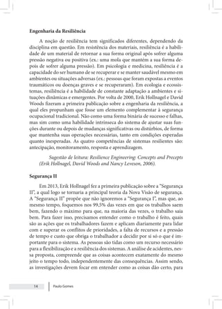 Paulo Gomes
14
Engenharia da Resiliência
A noção de resiliência tem significados diferentes, dependendo da
disciplina em questão. Em resistência dos materiais, resiliência é a habili-
dade de um material de retornar a sua forma original após sofrer alguma
pressão negativa ou positiva (ex.: uma mola que mantém a sua forma de-
pois de sofrer alguma pressão). Em psicologia e medicina, resiliência é a
capacidade do ser humano de se recuperar e se manter saudável mesmo em
ambientes ou situações adversas (ex.: pessoas que foram expostas a eventos
traumáticos ou doenças graves e se recuperaram). Em ecologia e ecossis-
temas, resiliência é a habilidade de constante adaptação a ambientes e si-
tuações dinâmicas e emergentes. Por volta de 2000, Erik Hollnagel e David
Woods fizeram a primeira publicação sobre a engenharia da resiliência, a
qual eles propunham que fosse um elemento complementar à segurança
ocupacional tradicional. Não como uma forma binária de sucesso e falhas,
mas sim como uma habilidade intrínseca do sistema de ajustar suas fun-
ções durante ou depois de mudanças significativas ou distúrbios, de forma
que mantenha suas operações necessárias, tanto em condições esperadas
quanto inesperadas. As quatro competências de sistemas resilientes são:
antecipação, monitoramento, resposta e aprendizagem.
Sugestão de leitura: Resilience Engineering: Concepts and Precepts
(Erik Hollnagel, David Woods and Nancy Leveson, 2006).
Segurança II
Em 2013, Erik Hollnagel fez a primeira publicação sobre a “Segurança
II”, a qual logo se tornaria a principal teoria da Nova Visão de segurança.
A “Segurança II” propõe que não ignoremos a “Segurança I”, mas que, ao
mesmo tempo, foquemos nos 99,5% das vezes em que os trabalhos saem
bem, fazendo o máximo para que, na maioria das vezes, o trabalho saia
bem. Para fazer isso, precisamos entender como o trabalho é feito, quais
são as ações que os trabalhadores fazem e aplicam diariamente para lidar
com e superar os conflitos de prioridades, a falta de recursos e a pressão
de tempo e custo que obriga o trabalhador a decidir por si só o que é im-
portante para o sistema. As pessoas são tidas como um recurso necessário
para a flexibilização e a resiliência dos sistemas. A análise de acidentes, nes-
sa proposta, compreende que as coisas acontecem exatamente do mesmo
jeito o tempo todo, independentemente das consequências. Assim sendo,
as investigações devem focar em entender como as coisas dão certo, para
 