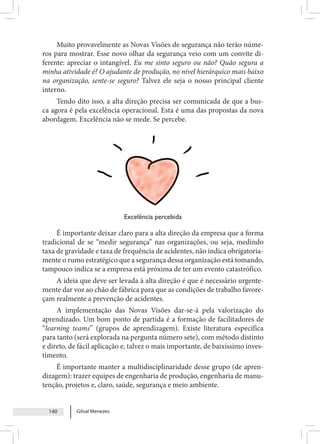 Gilval Menezes
140
Muito provavelmente as Novas Visões de segurança não terão núme-
ros para mostrar. Esse novo olhar da segurança veio com um convite di-
ferente: apreciar o intangível. Eu me sinto seguro ou não? Quão segura a
minha atividade é? O ajudante de produção, no nível hierárquico mais baixo
na organização, sente-se seguro? Talvez ele seja o nosso principal cliente
interno.
Tendo dito isso, a alta direção precisa ser comunicada de que a bus-
ca agora é pela excelência operacional. Esta é uma das propostas da nova
abordagem. Excelência não se mede. Se percebe.
Excelência percebida
É importante deixar claro para a alta direção da empresa que a forma
tradicional de se “medir segurança” nas organizações, ou seja, medindo
taxa de gravidade e taxa de frequência de acidentes, não indica obrigatoria-
mente o rumo estratégico que a segurança dessa organização está tomando,
tampouco indica se a empresa está próxima de ter um evento catastrófico.
A ideia que deve ser levada à alta direção é que é necessário urgente-
mente dar voz ao chão de fábrica para que as condições de trabalho favore-
çam realmente a prevenção de acidentes.
A implementação das Novas Visões dar-se-á pela valorização do
aprendizado. Um bom ponto de partida é a formação de facilitadores de
“learning teams” (grupos de aprendizagem). Existe literatura específica
para tanto (será explorada na pergunta número sete), com método distinto
e direto, de fácil aplicação e, talvez o mais importante, de baixíssimo inves-
timento.
É importante manter a multidisciplinaridade desse grupo (de apren-
dizagem): trazer equipes de engenharia de produção, engenharia de manu-
tenção, projetos e, claro, saúde, segurança e meio ambiente.
 