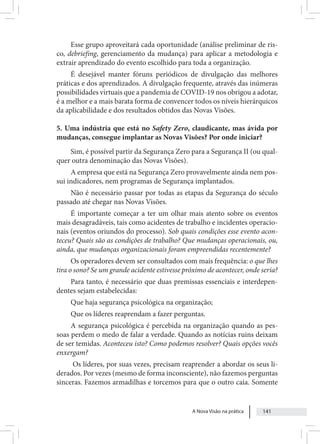 A Nova Visão na prática 141
Esse grupo aproveitará cada oportunidade (análise preliminar de ris-
co, debriefing, gerenciamento da mudança) para aplicar a metodologia e
extrair aprendizado do evento escolhido para toda a organização.
É desejável manter fóruns periódicos de divulgação das melhores
práticas e dos aprendizados. A divulgação frequente, através das inúmeras
possibilidades virtuais que a pandemia de COVID-19 nos obrigou a adotar,
é a melhor e a mais barata forma de convencer todos os níveis hierárquicos
da aplicabilidade e dos resultados obtidos das Novas Visões.
5. Uma indústria que está no Safety Zero, claudicante, mas ávida por
mudanças, consegue implantar as Novas Visões? Por onde iniciar?
Sim, é possível partir da Segurança Zero para a Segurança II (ou qual-
quer outra denominação das Novas Visões).
A empresa que está na Segurança Zero provavelmente ainda nem pos-
sui indicadores, nem programas de Segurança implantados.
Não é necessário passar por todas as etapas da Segurança do século
passado até chegar nas Novas Visões.
É importante começar a ter um olhar mais atento sobre os eventos
mais desagradáveis, tais como acidentes de trabalho e incidentes operacio-
nais (eventos oriundos do processo). Sob quais condições esse evento acon-
teceu? Quais são as condições de trabalho? Que mudanças operacionais, ou,
ainda, que mudanças organizacionais foram empreendidas recentemente?
Os operadores devem ser consultados com mais frequência: o que lhes
tira o sono? Se um grande acidente estivesse próximo de acontecer, onde seria?
Para tanto, é necessário que duas premissas essenciais e interdepen-
dentes sejam estabelecidas:
Que haja segurança psicológica na organização;
Que os líderes reaprendam a fazer perguntas.
A segurança psicológica é percebida na organização quando as pes-
soas perdem o medo de falar a verdade. Quando as notícias ruins deixam
de ser temidas. Aconteceu isto? Como podemos resolver? Quais opções vocês
enxergam?
Os líderes, por suas vezes, precisam reaprender a abordar os seus li-
derados. Por vezes (mesmo de forma inconsciente), não fazemos perguntas
sinceras. Fazemos armadilhas e torcemos para que o outro caia. Somente
 