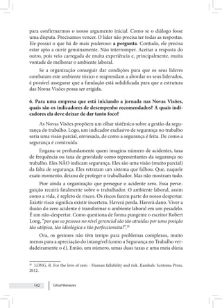 Gilval Menezes
142
para confirmarmos o nosso argumento inicial. Como se o diálogo fosse
uma disputa. Precisamos vencer. O líder não precisa ter todas as respostas.
Ele possui o que há de mais poderoso: a pergunta. Contudo, ele precisa
estar apto a ouvir genuinamente. Não interromper. Aceitar a resposta do
outro, pois veio carregada de muita experiência e, principalmente, muita
vontade de melhorar o ambiente laboral.
Se a organização conseguir dar condições para que os seus líderes
combatam este ambiente tóxico e reaprendam a abordar os seus liderados,
é possível assegurar que a fundação está solidificada para que a estrutura
das Novas Visões possa ser erigida.
6. Para uma empresa que está iniciando a jornada nas Novas Visões,
quais são os indicadores de desempenho recomendados? A quais indi-
cadores ela deve deixar de dar tanto foco?
As Novas Visões propõem um olhar sistêmico sobre a gestão da segu-
rança do trabalho. Logo, um indicador exclusivo de segurança no trabalho
seria uma visão parcial, enviesada, de como a segurança é feita. De como a
segurança é construída.
Engana-se profundamente quem imagina número de acidentes, taxa
de frequência ou taxa de gravidade como representantes da segurança no
trabalho. Eles NÃO indicam segurança. Eles são uma visão (muito parcial)
da falta de segurança. Eles retratam um sistema que falhou. Que, naquele
exato momento, deixou de proteger o trabalhador. Mas não mostram tudo.
Pior ainda a organização que persegue o acidente zero. Essa perse-
guição recairá fatalmente sobre o trabalhador. O ambiente laboral, assim
como a vida, é repleto de riscos. Os riscos fazem parte do nosso despertar.
Existir risco significa existir incerteza. Haverá perda. Haverá dano. Viver a
ilusão do zero acidente é transformar o ambiente laboral em um pesadelo.
É um não-despertar. Como questiona de forma pungente o escritor Robert
Long, “por que as pessoas no nível gerencial são tão atraídas por uma posição
tão utópica, tão ideológica e tão perfeccionista?”.20
Ora, os gestores não têm tempo para problemas complexos, muito
menos para a apreciação do intangível (como a Segurança no Trabalho ver-
dadeiramente o é). Então, um número, umas duas taxas e uma meia dúzia
20
LONG, R. For the love of zero - Human fallability and risk. Kambah: Scotoma Press,
2012.
 