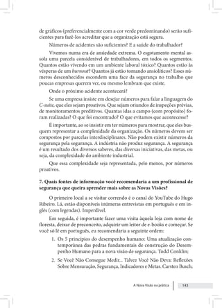 A Nova Visão na prática 143
de gráficos (preferencialmente com a cor verde predominando) serão sufi-
cientes para fazê-los acreditar que a organização está segura.
Números de acidentes são suficientes? E a saúde do trabalhador?
Vivemos numa era de ansiedade extrema. O esgotamento mental as-
sola uma parcela considerável de trabalhadores, em todos os segmentos.
Quantos estão vivendo em um ambiente laboral tóxico? Quantos estão às
vésperas de um burnout? Quantos já estão tomando ansiolíticos? Esses nú-
meros desconhecidos escondem uma face da segurança no trabalho que
poucas empresas querem ver, ou mesmo lembram que existe.
Onde o próximo acidente acontecerá?
Se uma empresa insiste em desejar números para falar a linguagem do
C-suite, que eles sejam proativos. Que sejam oriundos de inspeções prévias,
de monitoramentos preditivos. Quantas idas a campo (com propósito) fo-
ram realizadas? O que foi encontrado? O que evitamos que acontecesse?
É importante, ao se insistir em ter números para mostrar, que eles bus-
quem representar a complexidade da organização. Os números devem ser
compostos por parcelas interdisciplinares. Não podem existir números da
segurança pela segurança. A indústria não produz segurança. A segurança
é um resultado dos diversos saberes, das diversas iniciativas, das metas, ou
seja, da complexidade do ambiente industrial.
Que essa complexidade seja representada, pelo menos, por números
proativos.
7. Quais fontes de informação você recomendaria a um profissional de
segurança que queira aprender mais sobre as Novas Visões?
O primeiro local a se visitar correndo é o canal do YouTube do Hugo
Ribeiro. Lá, estão disponíveis inúmeras entrevistas em português e em in-
glês (com legendas). Imperdível.
Em seguida, é importante fazer uma visita àquela loja com nome de
floresta, deixar de preconceito, adquirir um leitor de e-books e começar. Se
você só lê em português, eu recomendaria a seguinte ordem:
1. Os 5 princípios do desempenho humano: Uma atualização con-
temporânea das pedras fundamentais de construção do Desem-
penho Humano para a nova visão de segurança. Todd Conklin;
2. Se Você Não Consegue Medir... Talvez Você Não Deva: Reflexões
Sobre Mensuração, Segurança, Indicadores e Metas. Carsten Busch;
 