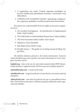 Gilval Menezes
144
3. A organização sem medo: Criando segurança psicológica no
local de trabalho para aprendizado, inovação e crescimento. Amy
Edmondson;
4. A PRÁTICA DE “LEARNING TEAMS”: Aprendendo e melhoran-
do a segurança, qualidade e excelência operacional. Brent Sutton.
Para quem tem a oportunidade de ler em inglês, acrescento os seguin-
tes livros:
5. Pre-Accident Investigations - An Introduction to Organizational
Safety. Todd Conklin;
6. The Field Guide to Understanding ‘Human Error’. Sidney Dekker;
7. The Next Generation Safety Leaders. Clive Lloyd;
8. Meltdown. Chris Clearfield;
9. Risk Makes Sense. Robert Long;
10. Humble Inquiry – The gentle art of asking instead of telling. Ed-
gar Shein.
Há também inúmeros podcasts e sites muito interessantes. É preciso
muita disciplina para não se perder com tanta informação (se você conse-
guir, seja meu coach!):
hophub.org - trata-se de um site com muito material sobre HOP (desem-
penho humano e organizacional). Há livros que são vendidos apenas lá.
safetydifferently.com - o nome já diz tudo!
mindtherisk.com - site gerenciado por Carsten Busch, com muito material
disruptivo.
safetyofwork.com - uma série de podcasts em que os maravilhosos Drew
Rae e David Provan discutem as últimas pesquisas publicadas sobre segu-
rança do trabalho.
 
