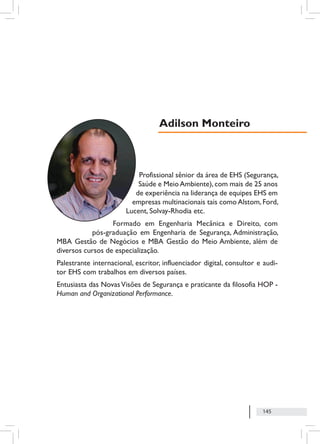 145
Profissional sênior da área de EHS (Segurança,
Saúde e MeioAmbiente),com mais de 25 anos
de experiência na liderança de equipes EHS em
empresas multinacionais tais como Alstom, Ford,
Lucent, Solvay-Rhodia etc.
Formado em Engenharia Mecânica e Direito, com
pós-graduação em Engenharia de Segurança, Administração,
MBA Gestão de Negócios e MBA Gestão do Meio Ambiente, além de
diversos cursos de especialização.
Palestrante internacional, escritor, influenciador digital, consultor e audi-
tor EHS com trabalhos em diversos países.
Entusiasta das NovasVisões de Segurança e praticante da filosofia HOP -
Human and Organizational Performance.
Adilson Monteiro
 