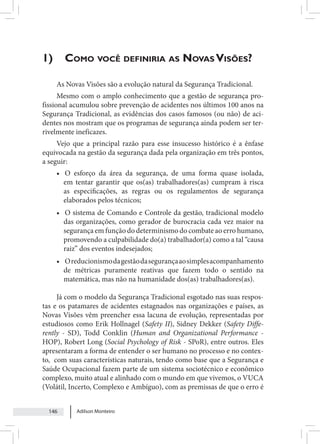 Adilson Monteiro
146
1)	Como você definiria as Novas Visões?
As Novas Visões são a evolução natural da Segurança Tradicional.
Mesmo com o amplo conhecimento que a gestão de segurança pro-
fissional acumulou sobre prevenção de acidentes nos últimos 100 anos na
Segurança Tradicional, as evidências dos casos famosos (ou não) de aci-
dentes nos mostram que os programas de segurança ainda podem ser ter-
rivelmente ineficazes.
Vejo que a principal razão para esse insucesso histórico é a ênfase
equivocada na gestão da segurança dada pela organização em três pontos,
a seguir:
• O esforço da área da segurança, de uma forma quase isolada,
em tentar garantir que os(as) trabalhadores(as) cumpram à risca
as especificações, as regras ou os regulamentos de segurança
elaborados pelos técnicos;
• O sistema de Comando e Controle da gestão, tradicional modelo
das organizações, como gerador de burocracia cada vez maior na
segurança em função do determinismo do combate ao erro humano,
promovendo a culpabilidade do(a) trabalhador(a) como a tal “causa
raiz” dos eventos indesejados;
• Oreducionismodagestãodasegurançaaosimplesacompanhamento
de métricas puramente reativas que fazem todo o sentido na
matemática, mas não na humanidade dos(as) trabalhadores(as).
Já com o modelo da Segurança Tradicional esgotado nas suas respos-
tas e os patamares de acidentes estagnados nas organizações e países, as
Novas Visões vêm preencher essa lacuna de evolução, representadas por
estudiosos como Erik Hollnagel (Safety II), Sidney Dekker (Safety Diffe-
rently - SD), Todd Conklin (Human and Organizational Performance -
HOP), Robert Long (Social Psychology of Risk - SPoR), entre outros. Eles
apresentaram a forma de entender o ser humano no processo e no contex-
to, com suas características naturais, tendo como base que a Segurança e
Saúde Ocupacional fazem parte de um sistema sociotécnico e econômico
complexo, muito atual e alinhado com o mundo em que vivemos, o VUCA
(Volátil, Incerto, Complexo e Ambíguo), com as premissas de que o erro é
 