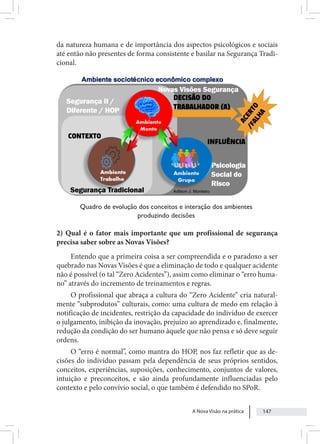 A Nova Visão na prática 147
da natureza humana e de importância dos aspectos psicológicos e sociais
até então não presentes de forma consistente e basilar na Segurança Tradi-
cional.
Quadro de evolução dos conceitos e interação dos ambientes
produzindo decisões
2) Qual é o fator mais importante que um profissional de segurança
precisa saber sobre as Novas Visões?
Entendo que a primeira coisa a ser compreendida e o paradoxo a ser
quebrado nas Novas Visões é que a eliminação de todo e qualquer acidente
não é possível (o tal “Zero Acidentes”), assim como eliminar o “erro huma-
no” através do incremento de treinamentos e regras.
O profissional que abraça a cultura do “Zero Acidente” cria natural-
mente “subprodutos” culturais, como: uma cultura de medo em relação à
notificação de incidentes, restrição da capacidade do indivíduo de exercer
o julgamento, inibição da inovação, prejuízo ao aprendizado e, finalmente,
redução da condição do ser humano àquele que não pensa e só deve seguir
ordens.
O “erro é normal”, como mantra do HOP, nos faz refletir que as de-
cisões do indivíduo passam pela dependência de seus próprios sentidos,
conceitos, experiências, suposições, conhecimento, conjuntos de valores,
intuição e preconceitos, e são ainda profundamente influenciadas pelo
contexto e pelo convívio social, o que também é defendido no SPoR.
 