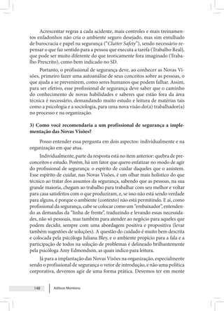 Adilson Monteiro
148
Acrescentar regras a cada acidente, mais controles e mais treinamen-
tos enfadonhos não cria o ambiente seguro desejado, mas sim entulhado
de burocracia e papel na segurança (“Clutter Safety”), sendo necessário re-
pensar o que faz sentido para a pessoa que executa a tarefa (Trabalho Real),
que pode ser muito diferente do que teoricamente fora imaginado (Traba-
lho Prescrito), como bem indicado no SD.
Portanto, o profissional de segurança deve, ao conhecer as Novas Vi-
sões, primeiro fazer uma autoanálise de seus conceitos sobre as pessoas, o
que ajuda a se prevenirem, como seres humanos que podem falhar. Assim,
para ser efetivo, esse profissional de segurança deve saber que o caminho
do conhecimento de novas habilidades e saberes que estão fora da área
técnica é necessário, demandando muito estudo e leitura de matérias tais
como a psicologia e a sociologia, para uma nova visão do(a) trabalhador(a)
no processo e na organização.
3) Como você recomendaria a um profissional de segurança a imple-
mentação das Novas Visões?
Posso entender essa pergunta em dois aspectos: individualmente e na
organização em que atua.
Individualmente, parte da resposta está no item anterior: quebra de pre-
conceitos e estudo. Porém, há um fator que quero enfatizar no modo de agir
do profissional de segurança: o espírito de cuidar daqueles que o assistem.
Esse espírito de cuidar, nas Novas Visões, é um olhar mais holístico do que
técnico ao tratar dos assuntos da segurança, sabendo que as pessoas, na sua
grande maioria, chegam ao trabalho para trabalhar com seu melhor e voltar
para casa satisfeitos com o que produziram, e, se isso não está sendo verdade
para alguns, é porque o ambiente (contexto) não está permitindo. E aí, como
profissional da segurança, cabe se colocar como um “embaixador”, entenden-
do as demandas da “linha de frente”, traduzindo e levando essas necessida-
des, não só pessoais, mas também para atender ao negócio para aqueles que
podem decidir, sempre com uma abordagem positiva e propositiva (levar
também sugestões de soluções). A questão do cuidado é muito bem descrita
e colocada pela psicóloga Juliana Bley, e o ambiente propício para a fala e a
participação de todos na solução de problemas é delineado brilhantemente
pela psicóloga Amy Edmondson, as quais indico para leitura.
Já para a implantação das Novas Visões na organização, especialmente
sendo o profissional de segurança o vetor de introdução, e não uma política
corporativa, devemos agir de uma forma prática. Devemos ter em mente
 