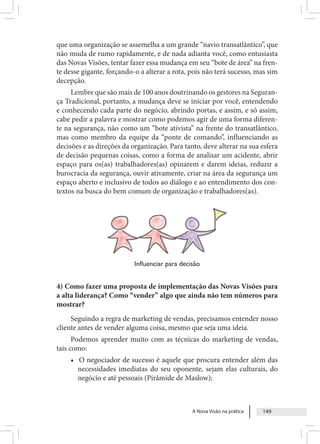 A Nova Visão na prática 149
que uma organização se assemelha a um grande “navio transatlântico”, que
não muda de rumo rapidamente, e de nada adianta você, como entusiasta
das Novas Visões, tentar fazer essa mudança em seu “bote de área” na fren-
te desse gigante, forçando-o a alterar a rota, pois não terá sucesso, mas sim
decepção.
Lembre que são mais de 100 anos doutrinando os gestores na Seguran-
ça Tradicional, portanto, a mudança deve se iniciar por você, entendendo
e conhecendo cada parte do negócio, abrindo portas, e assim, e só assim,
cabe pedir a palavra e mostrar como podemos agir de uma forma diferen-
te na segurança, não como um “bote ativista” na frente do transatlântico,
mas como membro da equipe da “ponte de comando”, influenciando as
decisões e as direções da organização. Para tanto, deve alterar na sua esfera
de decisão pequenas coisas, como a forma de analisar um acidente, abrir
espaço para os(as) trabalhadores(as) opinarem e darem ideias, reduzir a
burocracia da segurança, ouvir ativamente, criar na área da segurança um
espaço aberto e inclusivo de todos ao diálogo e ao entendimento dos con-
textos na busca do bem comum de organização e trabalhadores(as).
Influenciar para decisão
4) Como fazer uma proposta de implementação das Novas Visões para
a alta liderança? Como “vender” algo que ainda não tem números para
mostrar?
Seguindo a regra de marketing de vendas, precisamos entender nosso
cliente antes de vender alguma coisa, mesmo que seja uma ideia.
Podemos aprender muito com as técnicas do marketing de vendas,
tais como:
• O negociador de sucesso é aquele que procura entender além das
necessidades imediatas do seu oponente, sejam elas culturais, do
negócio e até pessoais (Pirâmide de Maslow);
 
