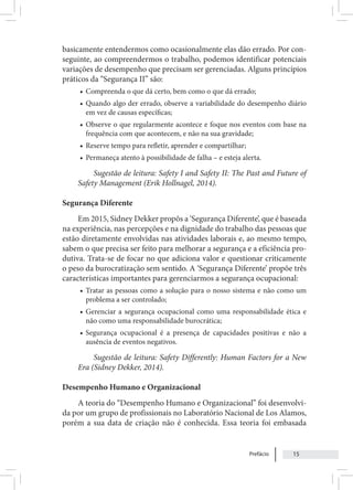 Prefácio 15
basicamente entendermos como ocasionalmente elas dão errado. Por con-
seguinte, ao compreendermos o trabalho, podemos identificar potenciais
variações de desempenho que precisam ser gerenciadas. Alguns princípios
práticos da “Segurança II” são:
• Compreenda o que dá certo, bem como o que dá errado;
• Quando algo der errado, observe a variabilidade do desempenho diário
em vez de causas específicas;
• Observe o que regularmente acontece e foque nos eventos com base na
frequência com que acontecem, e não na sua gravidade;
• Reserve tempo para refletir, aprender e compartilhar;
• Permaneça atento à possibilidade de falha – e esteja alerta.
Sugestão de leitura: Safety I and Safety II: The Past and Future of
Safety Management (Erik Hollnagel, 2014).
Segurança Diferente
Em 2015, Sidney Dekker propôs a ‘Segurança Diferente’, que é baseada
na experiência, nas percepções e na dignidade do trabalho das pessoas que
estão diretamente envolvidas nas atividades laborais e, ao mesmo tempo,
sabem o que precisa ser feito para melhorar a segurança e a eficiência pro-
dutiva. Trata-se de focar no que adiciona valor e questionar criticamente
o peso da burocratização sem sentido. A ‘Segurança Diferente’ propõe três
características importantes para gerenciarmos a segurança ocupacional:
• Tratar as pessoas como a solução para o nosso sistema e não como um
problema a ser controlado;
• Gerenciar a segurança ocupacional como uma responsabilidade ética e
não como uma responsabilidade burocrática;
• Segurança ocupacional é a presença de capacidades positivas e não a
ausência de eventos negativos.
Sugestão de leitura: Safety Differently: Human Factors for a New
Era (Sidney Dekker, 2014).
Desempenho Humano e Organizacional
A teoria do “Desempenho Humano e Organizacional” foi desenvolvi-
da por um grupo de profissionais no Laboratório Nacional de Los Alamos,
porém a sua data de criação não é conhecida. Essa teoria foi embasada
 