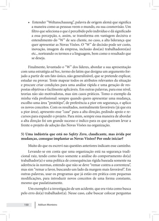 Adilson Monteiro
150
• Entender “Weltanschauung”, palavra de origem alemã que significa
a maneira como as pessoas veem o mundo, ou sua cosmovisão. Um
filtro que seleciona o que é percebido pelo indivíduo e dá significado
a essa percepção, e, assim, se transforma em vantagem decisiva o
entendimento do “W” de seu cliente, no caso, a alta liderança que
quer apresentar as Novas Visões. O “W” de decisão pode ser custo,
inovação, imagem da empresa, inclusão dos(as) trabalhadores(as)
etc., norteando os termos e a linguagem, bem como o resultado que
se deseja.
Finalmente, levantado o “W” dos líderes, abordar a sua apresentação
com uma estratégia ad hoc, termo do latim que designa um argumento for-
jado a partir de um fato único, não generalizável, que se pretende explicar,
estudar ou provar. Tente mapear todos os atributos relevantes da situação
e procure criar condições para uma análise rápida e uma geração de res-
postas objetivas e facilmente aplicáveis. Em outras palavras, para esse nível,
teorias não são motivadoras, mas sim casos práticos. Tomo o exemplo da
minha vida profissional: sempre quando quero apresentar uma mudança,
escolho uma área “protótipo”, de preferência a pior em segurança, e aplico
os novos conceitos. Com os resultados, normalmente favoráveis (já que era
a pior área), apresento esse “case” para a alta direção, pedindo apoio e re-
cursos para expandir o projeto. Para mim, sempre essa maneira de abordar
a alta direção foi um grande sucesso e indico para os que queiram levar a
frente o projeto de adoção das Novas Visões na organização.
5) Uma indústria que está no Safety Zero, claudicante, mas ávida por
mudanças, consegue implantar as Novas Visões? Por onde iniciar?
Muito do que eu escrevi nas questões anteriores indicam esse caminho.
Levando-se em conta que uma organização está na segurança tradi-
cional raiz, tendo como foco somente a análise do comportamento do(a)
trabalhador(a) e uma política de consequências rígida baseada somente na
aderência às normas, entendo que não se deve “remar contra a correnteza”,
mas sim “remar a favor, buscando um lado da margem mais favorável”. Em
outras palavras, usar os programas que já estão em prática com pequenas
modificações, para introduzir novos conceitos de uma forma constante,
mesmo que paulatinamente.
Um exemplo é a investigação de um acidente, que era vista como busca
pelo erro do(a) trabalhador(a). Nesse caso, cabe buscar colocar perguntas
 
