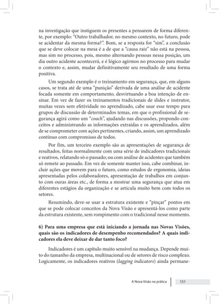 A Nova Visão na prática 151
na investigação que instiguem os presentes a pensarem de forma diferen-
te, por exemplo: “Outro trabalhador, no mesmo contexto, no futuro, pode
se acidentar da mesma forma?”. Bom, se a resposta for “sim”, a conclusão
que se deve colocar na mesa é a de que a “causa raiz” não está na pessoa,
mas sim no processo, pois, mesmo alternando pessoas nessa posição, um
dia outro acidente acontecerá, e é lógico agirmos no processo para mudar
o contexto e, assim, mudar definitivamente seu resultado de uma forma
positiva.
Um segundo exemplo é o treinamento em segurança, que, em alguns
casos, se trata até de uma “punição” derivada de uma análise de acidente
focada somente em comportamento, desvirtuando a boa intenção de en-
sinar. Em vez de fazer os treinamentos tradicionais de slides e instrutor,
muitas vezes sem efetividade no aprendizado, cabe usar esse tempo para
grupos de discussão de determinados temas, em que o profissional de se-
gurança agirá como um “coach”, ajudando nas discussões, propondo con-
ceitos e administrando as informações extraídas e os aprendizados, além
de se comprometer com ações pertinentes, criando, assim, um aprendizado
contínuo com compromisso de todos.
Por fim, um terceiro exemplo são as apresentações de segurança de
resultados, feitas normalmente com uma série de indicadores tradicionais
e reativos, relatando só o passado; ou com análise de acidentes que também
só remete ao passado. Em vez de somente manter isso, cabe combinar, in-
cluir ações que movem para o futuro, como estudos de ergonomia, ideias
apresentadas pelos colaboradores, apresentação de trabalhos em conjun-
to com ouras áreas etc., de forma a mostrar uma segurança que atua em
diferentes estágios da organização e se articula muito bem com todos os
setores.
Resumindo, deve-se usar a estrutura existente e “pinçar” pontos em
que se pode colocar conceitos da Nova Visão e apresentá-los como parte
da estrutura existente, sem rompimento com o tradicional nesse momento.
6) Para uma empresa que está iniciando a jornada nas Novas Visões,
quais são os indicadores de desempenho recomendados? A quais indi-
cadores ela deve deixar de dar tanto foco?
Indicadores é um capítulo muito sensível na mudança. Depende mui-
to do tamanho da empresa, multinacional ou de setores de risco complexo.
Logicamente, os indicadores reativos (lagging indicators) ainda permane-
 