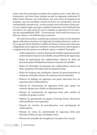 Adilson Monteiro
152
cerão como foco principal na maioria das empresas, pois, como disse an-
teriormente, são frutos dessa tradição secular da segurança tradicional. É
difícil tentar eliminar esses indicadores, tais como taxas de frequência de
acidentes, taxa de severidade, número de horas em treinamento, taxas de
conformidade normativa etc., mesmo porque esses indicadores fazem par-
te ou de registro legal ou porque compõem indicadores de bonificação dos
executivos, até como parte de como a empresa se apresenta em sua estru-
tura de sustentabilidade (ESG - Environmental, Social and Governance) na
bolsa de valores e em relatórios para acionistas.
De uma forma prática, entendo que possamos incluir ou até substituir
alguns indicadores proativos em Segurança (Leading Indicators), sendo es-
tes os que permitem identificar tendências futuras e tomar ações antes que
a degradação possa significar acidentes, ou que promovem a participação e
o engajamento das pessoas no ambiente seguro e saudável. Exemplos:
– Índiceergonômico:númerodepostosdetrabalhoergonomicamente
aceitos/número de postos de trabalho com problemas de ergonomia;
– Índice de participação dos colaboradores: número de ideias de
prevenção pelos trabalhadores/número de postos de trabalho;
– Índice de efetividade de propostas dos colaboradores: número de
ideias propostas efetivadas/total de propostas feitas;
– Índice de mudança das instalações: número de gerenciamentos de
mudanças realizadas/número de mudanças totais realizadas;
– Número de diálogos de segurança sem pauta (discussão livre da
segurança pelos colaboradores);
– Número de treinamentos de segurança feitos pela equipe em
conjunto (grupos por células ou departamentos);
– Número de treinamentos de segurança feitos pelo modelo de
trabalho em grupos (coach);
– Número de aprendizado em grupos (Learning Teams): discussões
sobre problemas com segurança;
– Número de revisões de procedimentos com participação de
colaboradores;
– Número de visitas da conformidade de segurança feitas pela
liderança (reforço ao que está dando certo);
– Número de simulados de emergências com plano de correção.
 
