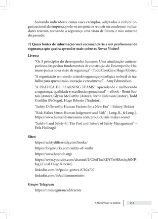 A Nova Visão na prática 153
Somando indicadores como esses exemplos, adaptados à cultura or-
ganizacional da empresa, pode-se aos poucos reduzir ou condensar indica-
dores reativos, tornando a segurança uma visão de futuro, e não somente
do passado.
7) Quais fontes de informação você recomendaria a um profissional de
segurança que queira aprender mais sobre as Novas Visões?
Livros:
“Os 5 princípios do desempenho humano: Uma atualização contem-
porânea das pedras fundamentais de construção do Desempenho Hu-
mano para a nova visão de segurança” - Todd Conklin e Hugo Ribeiro.
“A organização sem medo: criando segurança psicológica no local de tra-
balho para aprendizado, inovação e crescimento” - Amy Edmondson.
“A PRÁTICA DE ‘LEARNING TEAMS’: Aprendendo e melhorando
a segurança, qualidade e excelência operacional” – eBook - Brent Sut-
ton (Autor), Glynis McCarthy (Autor), Brent Robinson (Autor), Todd
Conklin (Prólogo), Hugo Riberio (Tradutor).
“Safety Differently: Human Factors for a New Era” – Sidney Dekker
“Risk Makes Sense: Human Judgement and Risk” - Long, R., & Long, J.
https://www.humandymensions.com/product/risk-makes-sense/
“Safety-I and Safety-II: The Past and Future of Safety Management” –
Erik Hollnagel
Sites:
https://safetydifferently.com/books/
https://forgeworks.com/safety-of-work/
https://www.hophub.org/
https://www.youtube.com/channel/UC0nThwKDYYwHRmhq36NP-
big (Canal Hugo Ribeiro)
linkedin.com/in/paulo-gomes-87b2a727
linkedin.com/in/adilsonmonteiro
Grupo Telegram
https://t.me/segurancadiferente
 